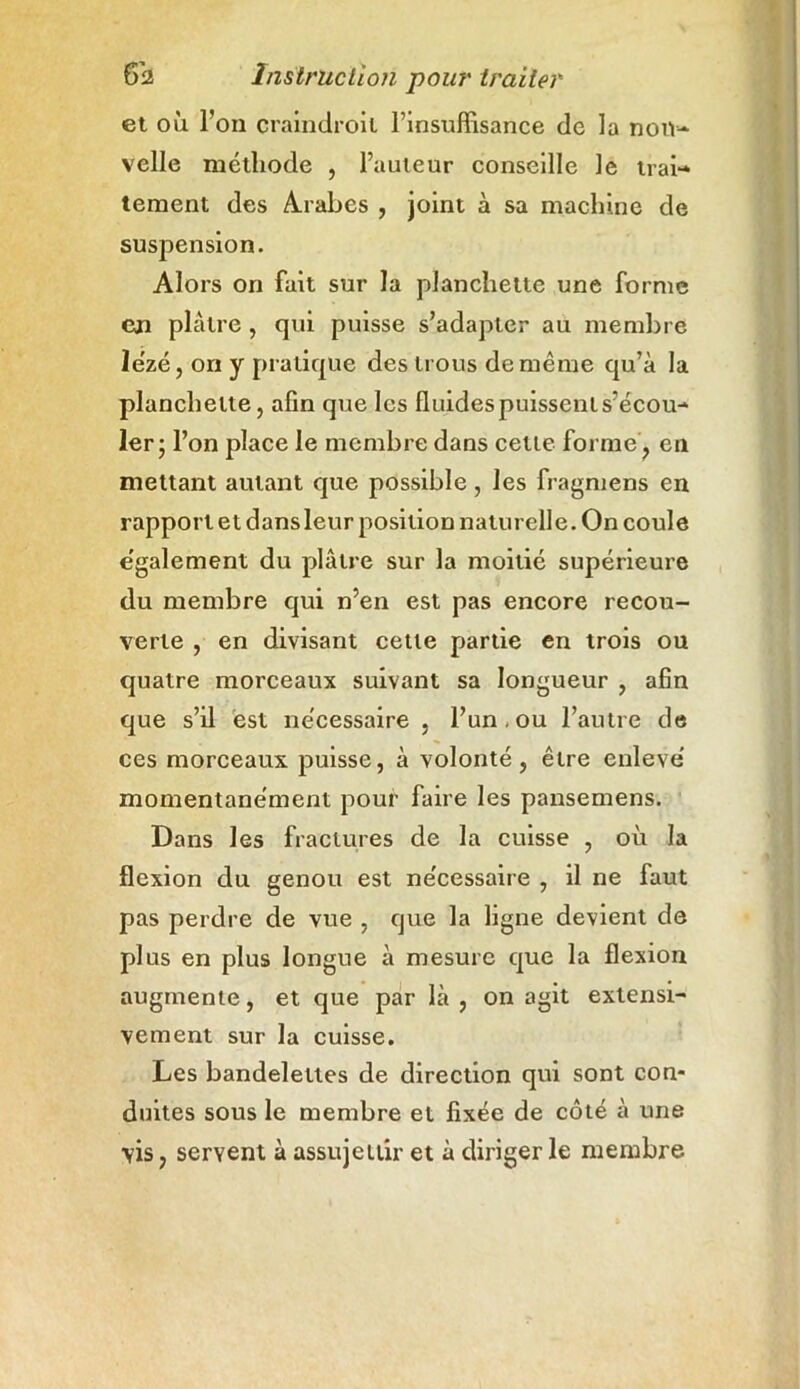 et où l’on craindroil l’insuffisance de la nou- velle méthode , l’auteur conseille le trai- tement des Arabes , joint à sa machine de suspension. Alors on fait sur la planchette une forme en plâtre, qui puisse s’adapter au membre le'zé, ori y pratique des trous de même qu’à la planchette, afin que les fluides puissent s’écou- ler ; l’on place le membre dans celte forme, en mettant autant que possible, les fragmens en rapport et dans leur position naturelle. On coule e'galement du plâtre sur la moitié supérieure du membre qui n’en est pas encore recou- verte , en divisant cette partie en trois ou quatre morceaux suivant sa longueur , afin que s’il est nécessaire , l’un . ou l’autre de ces morceaux puisse, à volonté, être enlevé momentanément pour faire les pansemens. Dans les fractures de la cuisse , où la flexion du genou est nécessaire , il ne faut pas perdre de vue , que la ligne devient de plus en plus longue à mesure que la flexion augmente, et que par là, on agit extensi- vement sur la cuisse. Les bandelettes de direction qui sont con- duites sous le membre et fixée de côté à une vis, servent à assujettir et à diriger le membre