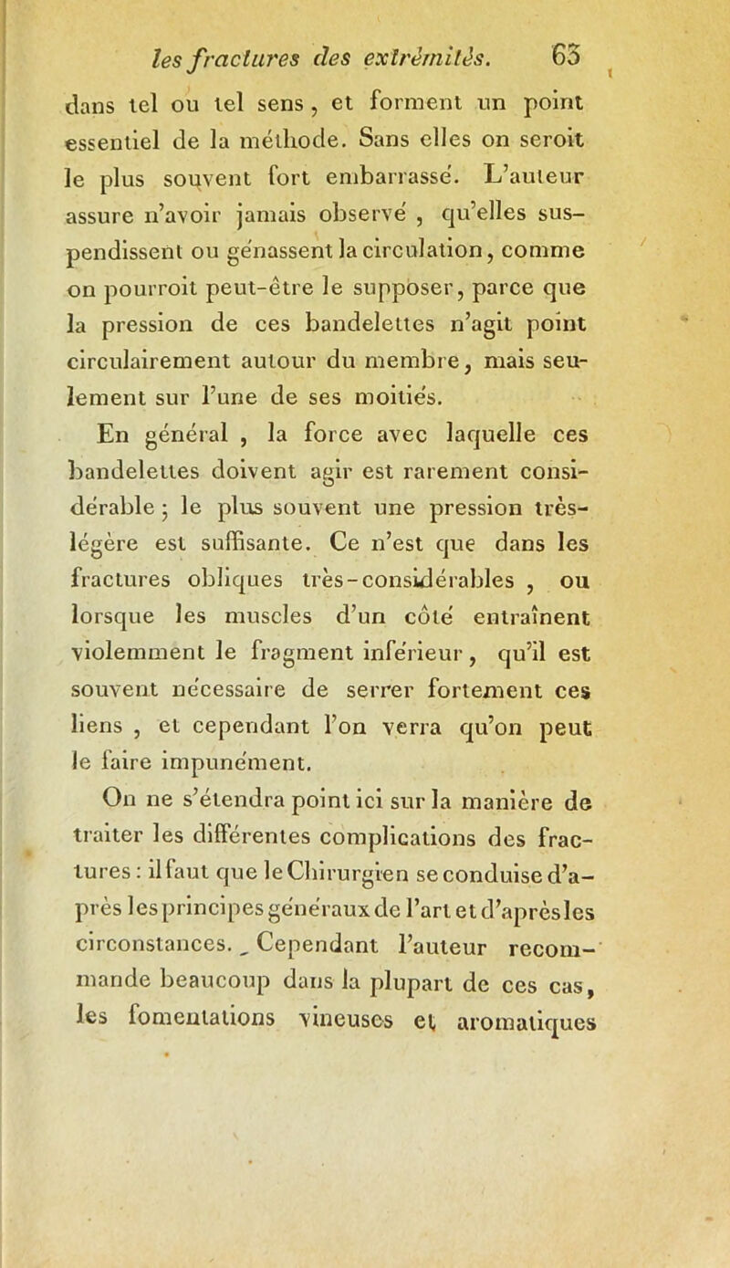 ( dans tel ou tel sens , et forment un point essentiel de la méthode. Sans elles on seroit le plus souvent fort embarrassé. L’auteur assure n’avoir jamais observé , qu’elles sus- pendissent ou gênassent la circulation, comme on pourrait peut-être le supposer, parce que la pression de ces bandelettes n’agit point circulairement autour du membre, mais seu- lement sur l’une de ses moitiés. En général , la force avec laquelle ces bandelettes doivent agir est rarement consi- dérable ; le plus souvent une pression très- légère est suffisante. Ce n’est que dans les fractures obliques très-considérables , ou lorsque les muscles d’un côté entraînent violemment le fragment inférieur , qu’il est souvent nécessaire de serrer fortement ces liens , et cependant l’on verra qu’on peut le faire impunément. On ne s’étendra point ici sur la manière de traiter les différentes complications des frac- tures : il faut que le Chirurgien se conduise d’a- près les principes généraux de l’art et d’après les circonstances. , Cependant l’auteur recom- mande beaucoup dans la plupart de ces cas, les lomenlalions vineuses et aromatiques