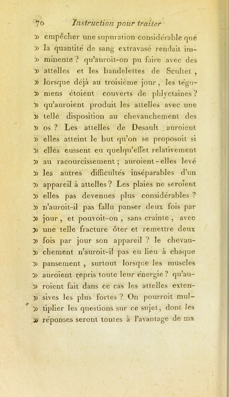 y> empêcher une supuration considérable qué y> la quantité de sang extravasé rendait im- minente ? qu’auroit-on pu faire avec des » attelles et les bandelettes de Scultet , y> lorsque déjà au troisième jour , les tégu- mens étoient couverts de phtyctaines ? )) qu’auroient produit les attelles avec une » telle disposition au chevauchement des y> os ? Les attelles de Desault auroient » elles atteint le but qu’on se proposoit si ÿ) elles eussent eu quelqu’effet relativement » au racourcissement ; auroient-elles levé y> les autres difficulte's inséparables d’un y> appareil à attelles ? Les plaies ne seroîent 5) elles pas devenues plus considérables ? y> n’auroit-il pas fallu panser deux fois par » jour , et pouvoit-on , sans crainte , avec >) une telle fracture ôter et remettre deux y> fois par jour son appareil ? le chevau- )) chement n’auroit-il pas eu lieu à chaque » pansement , surtout lorsque les muscles y) auroient repris toute leur énergie? qu’au- y> roient fait dans ce cas les attelles exten- y) sives les plus fortes ? On pourroit mul- y> liplier les questions sur ce sujet, dont les ya réponses seront toutes à l’avantage de ma