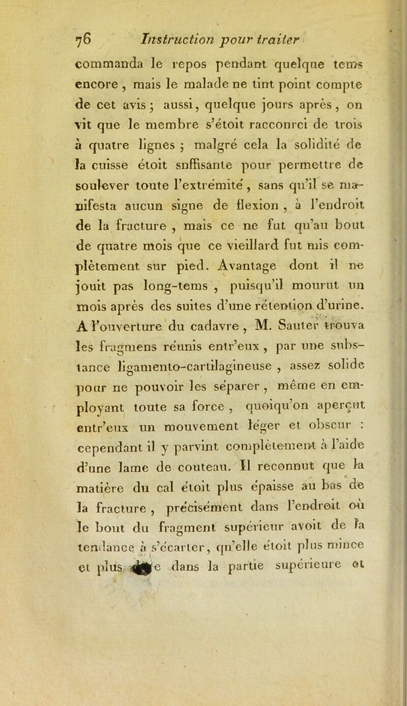 commanda le repos pendant quelque tems encore , mais le malade ne tint point compte de cet avis; aussi, quelque jours après, on vit que le membre s’étoit racconrci de trois à quatre lignes ; malgré cela la solidité de la cuisse étoit snffisante pour permettre de soulever toute l’extrémité, sans qu’il se ma- nifesta aucun signe de flexion , à l’endroit de la fracture , mais ce ne fut qu’au bout de quatre mois que ce vieillard fut mis com- plètement sur pied. Avantage dont il ne jouit pas long-tems , puisqu’il mourut un mois après des suites d’une rétention d’urine. A l’ouverture du cadavre, M. Sauter trouva les fragmens réunis entr’eux , par une subs- tance ligamento-cartilagineuse , assez solide pour ne pouvoir les séparer , même en em- ployant toute sa force , quoiqu’on aperçut entr’eux un mouvement léger et obscur : cependant il y parvint complètement à l’aide d’une lame de couteau. Il reconnut que la matière du cal étoit plus épaisse au bas de la fracture , précisément dans l’endroit où le bout du fragment supérieur avoit de fa tendance à s’écarter, qu elle étoit plus mince et. plus e dans la partie supérieure et