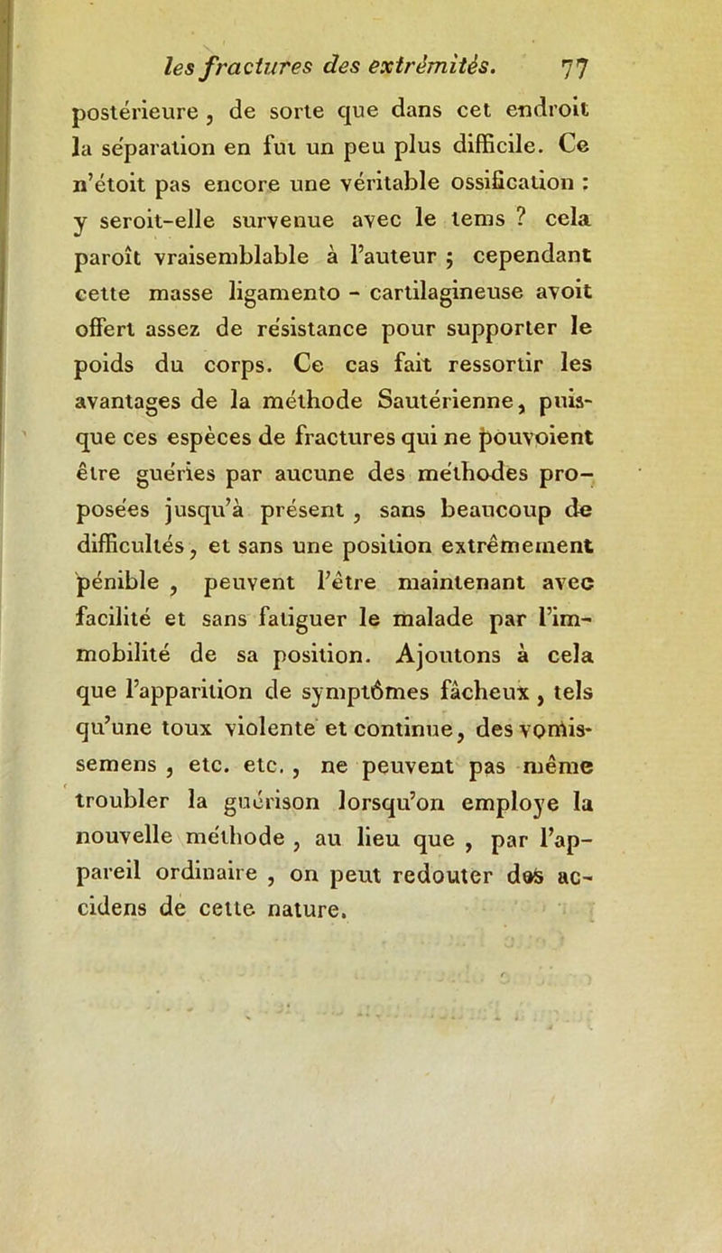 postérieure , de sorte que dans cet endroit la séparation en fut un peu plus difficile. Ce n’étoit pas encore une véritable ossification : y seroit-elle survenue avec le tems ? cela paroît vraisemblable à l’auteur 5 cependant cette masse ligamento - cartilagineuse avoit offert assez de résistance pour supporter le poids du corps. Ce cas fait ressortir les avantages de la méthode Sautérienne, puis- que ces espèces de fractures qui ne pouvoient être guéries par aucune des méthodes pro- posées jusqu’à présent , sans beaucoup de difficultés, et sans une position extrêmement pénible , peuvent l’être maintenant avec facilité et sans fatiguer le malade par l’im- mobilité de sa position. Ajoutons à cela que l’apparition de symptômes fâcheux , tels qu’une toux violente et continue, des vonlis- semens , etc. etc. , ne peuvent pas même troubler la guérison lorsqu’on employé la nouvelle méthode , au lieu que , par l’ap- pareil ordinaire , on peut redouter des ac- cidens de cette nature.