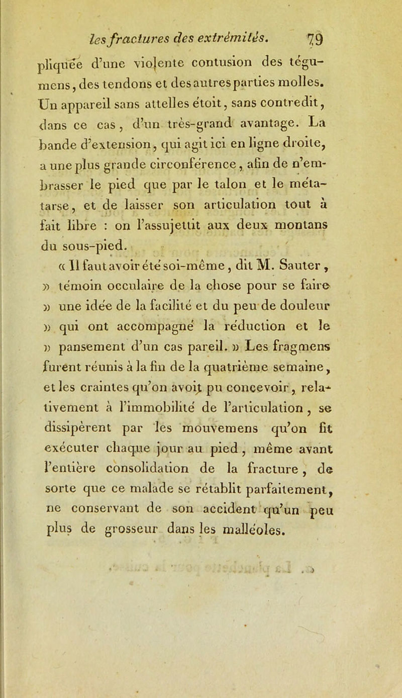 pliquee d’une violente contusion des tégu- raens, des tendons et des autres parties molles. Un appareil sans attelles ëtoit, sans contredit, dans ce cas, d’un très-grand avantage. La bande d’extension, qui agit ici en ligne droite, a une plus grande circonférence, afin de n’em- brasser le pied que par le talon et le méta- tarse, et de laisser son articulation tout à fait libre : on l’assujettit aux deux montans du sous-pied. « 11 faut avoir été soi-même, dit M. Sauter , » témoin ooculaire de la chose pour se faire w une idée de la facilité et du peu de douleur )) qui ont accompagné la réduction et le u pansement d’un cas pareil. » Les fragmens furent réunis à la fin de la quatrième semaine, elles craintes qu’on avoit pu concevoir, rela- tivement à l’immobilité de l’articulation , se dissipèrent par les mouvemens qu’on fit exécuter chaque jour au pied , même avant l’entière consolidation de la fracture, de sorte que ce malade se rétablit parfaitement, ne conservant de son accident qu’un peu plus de grosseur dans les malléoles.