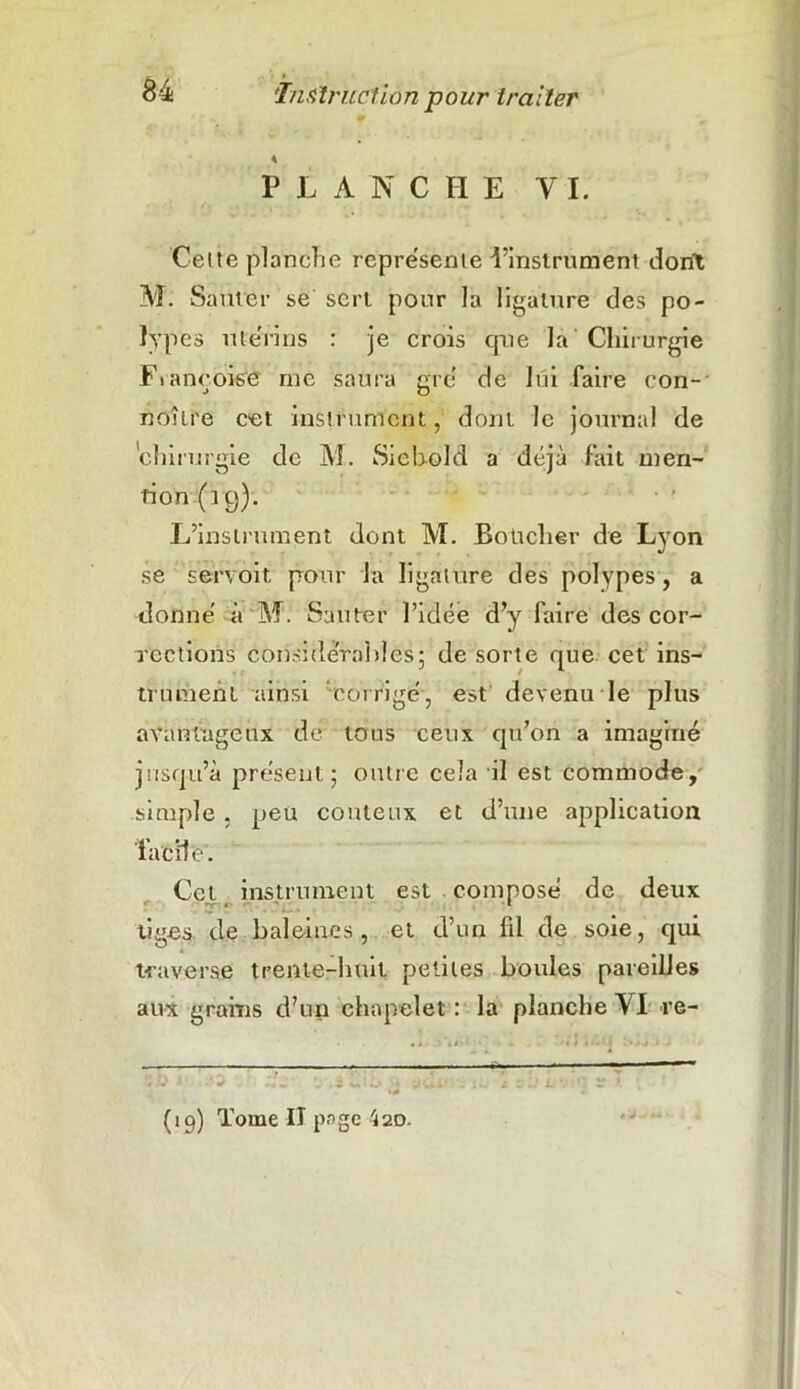 P L ANCHE YI. Celte planche représente l’instrument dont M. Sauter se sert pour la ligature des po- lypes utérins : je crois cpie la Chirurgie Fiançoise rne saura gré de lui faire con- noîire cet instrument, dont le journal de chirurgie de M. Siehold a déjà fait men- tion (19). L’instrument dont M. Boücher de Lyon se servoit pour fa ligature des polypes, a donné à M. Sauter l’idée d’y faire des cor- rections considérables; de sorte que cet ins- trument ainsi corrigé, est devenu le plus avantageux de tous ceux qu’on a imaginé jusqu’à présent; outre cela il est commode, simple, peu coûteux et d’une application facile. Cet instrument est composé de deux tiges de baleines, et d’un fil de soie, qui traverse trente-huit petites boules pareilles aux grains d’un chapelet : la planche VI re- (19) Tome II page 420.