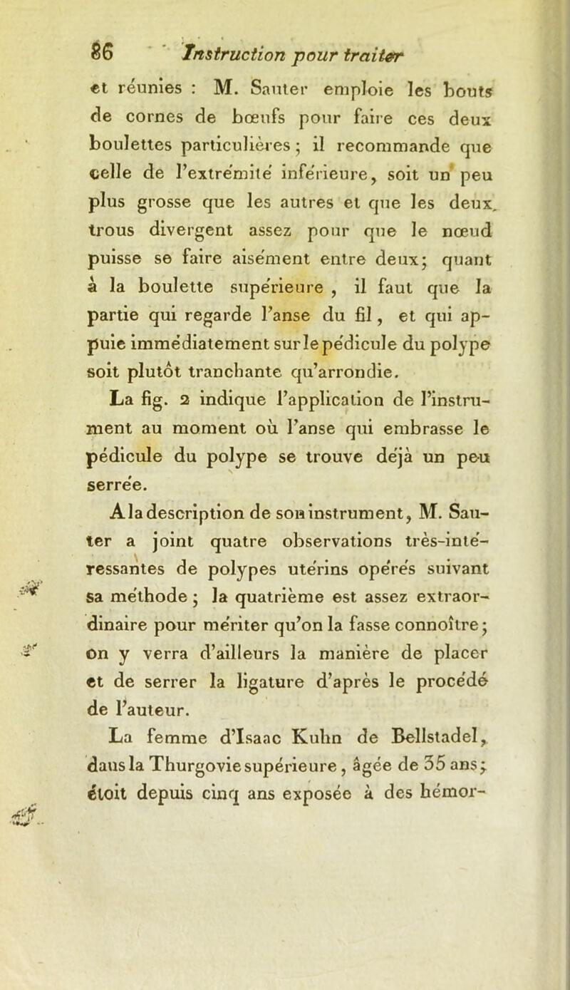 et réunies : M. Sauter emploie les bouts de cornes de bœufs pour faire ces deux boulettes particulières ; il recommande que telle de l’extrémité inférieure, soit un peu plus grosse que les autres et que les deux, trous divergent assez pour que le nœud puisse se faire aisément entre deux; quant à la boulette supérieure , il faut que la partie qui regarde l’anse du fil, et qui ap- puie immédiatement sur le pédicule du polype soit plutôt tranchante qu’arrondie. La fig. 52 indique l’application de l’instru- ment au moment où l’anse qui embrasse le pédicule du polype se trouve déjà un peu serrée. A la description de son instrument, M. Sau- ter a joint quatre observations très-inté- ressantes de polypes utérins opérés suivant sa méthode ; la quatrième est assez extraor- dinaire pour mériter qu’on la fasse connoître ; on y verra d’ailleurs la manière de placer et de serrer la ligature d’après le procédé de l’auteur. La femme d’Isaac Kulm de Bellstadel, dausla Thurgoviesupérieure, âgée de 55 ans- étoit depuis cinq ans exposée à des hémor-