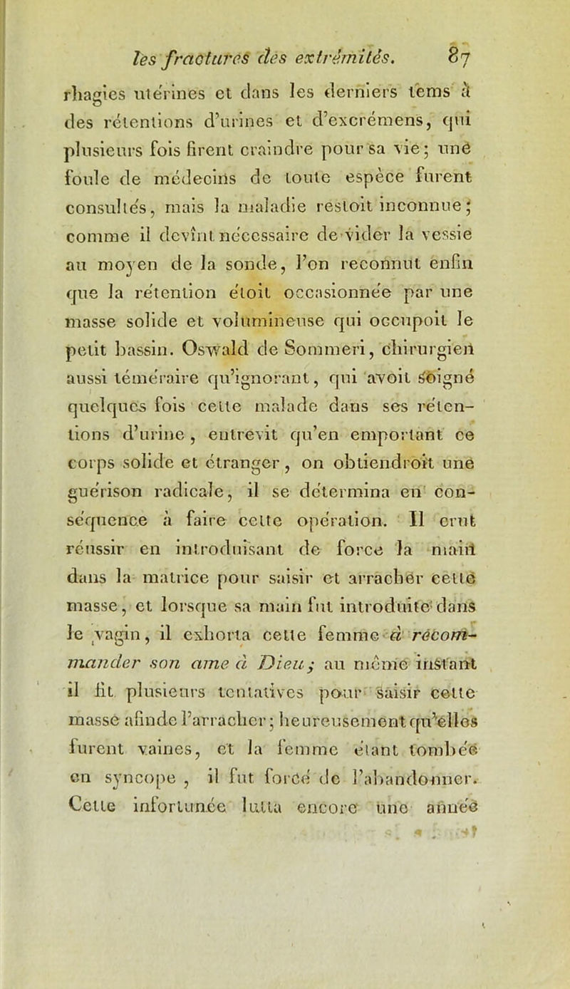 fliasies utérines et dans les derniers l'ems à O des rétentions d’urines et d’excrémens, qui plusieurs fois firent craindre pour sa vie; unè foule de médecins de toute espèce furent consultés, mais la maladie restoit inconnue J comme il devînt nécessaire de vider la vessie au moyen de la sonde, l’on reconnut enfin que la rétention e'toit occasionnée par une masse solide et volumineuse qui occupoit le petit bassin. Oswald de Sommeri, chirurgien aussi téméraire qu’ignorant, qui avoit Soigné quelques fois cette malade dans ses réten- tions d’urine , entrevit qu’en emportant ce corps solide et étranger, on obtiendroit une guérison radicale, il se détermina en con- séquence à faire celte opération. Il crut réussir en introduisant de force la maiii dans la matrice pour saisir et arracher cette masse, et lorsque sa main fut introduite1 dans le vagin, il exhorta celte femme à recom- mander son aine à Dieuy au meme instant il fit plusieurs tentatives pour Saisir celte masse afinde l’arracher; heureusement qu'elles furent vaines, et la femme étant tombée, en syncope , il fut forcé de l’abandonner. Cette infortunée lutta encore une année