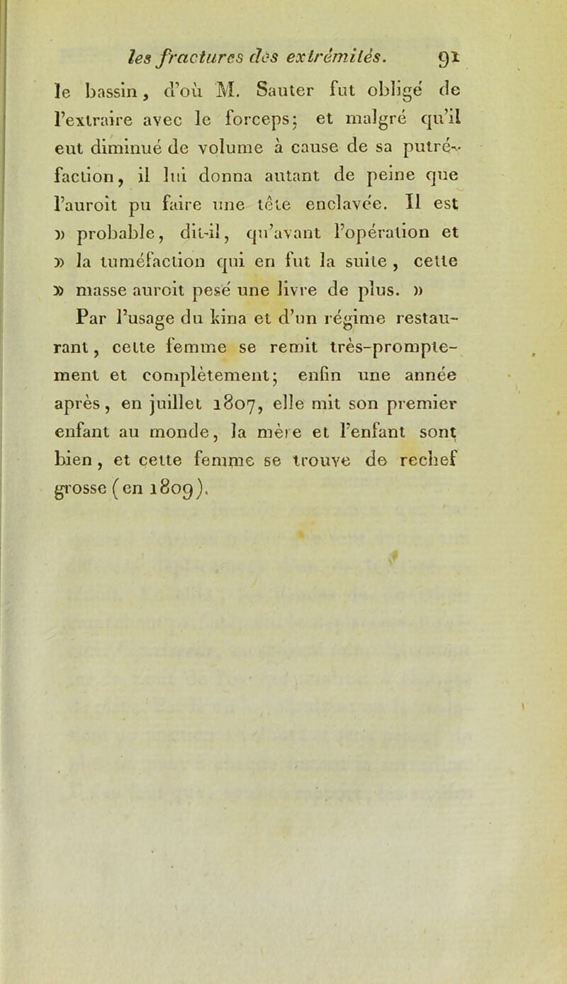 le bassin, d’où M. Sauter fut obligé de l’extraire avec le forceps; et malgré qu’il eut diminué de volume à cause de sa putré-v- faction, il lui donna autant de peine que l’auroit pu faire une tête enclavée. Il est )) probable, dit-il, qu’avant l’opération et y> la tuméfaction qui en fut la suite , celle » masse auroit pesé une livre de plus. )) Par l’usage du kina et d’un régime restau- rant, cette femme se remit très-prompte- ment et complètement; enfin une année après, en juillet 1807, elle mit son premier enfant au monde, la mère et l’enfant sont bien, et cette femme se trouve de rechef grosse ( en 1809).