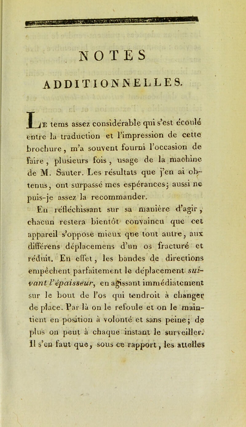 NOTES ADDITIONNELLES. J_jE tems assez considérable qui s’est écoulé entre la traduction et l’impression de cette brochure, m’a souvent fourni l’occasion de faire , plusieurs fois , usage de la machine de M. Sauter. Les résultats que j’en ai ob- tenus, ont surpassé mes espérances; aussi ne puis-je assez la recommander. En réfléchissant sur sa manière d’agir, chacun restera bientôt convaincu que cet appareil s’oppose mieux que tout autre, aux differens déplacemens d’un os fracturé et réduit. En effet, les bandes de directions empêchent parfaitement le déplacement sui- vant Vépaisseur, en agissant immédiatement sur le bout de l’os qui tendroit à changer de place. Par là on le refoule et on le main- tient en position à volonté et sans peine; de plus on peut à chaque instant le surveiller. Il s’en faut que, sous ce rapport, les attelles