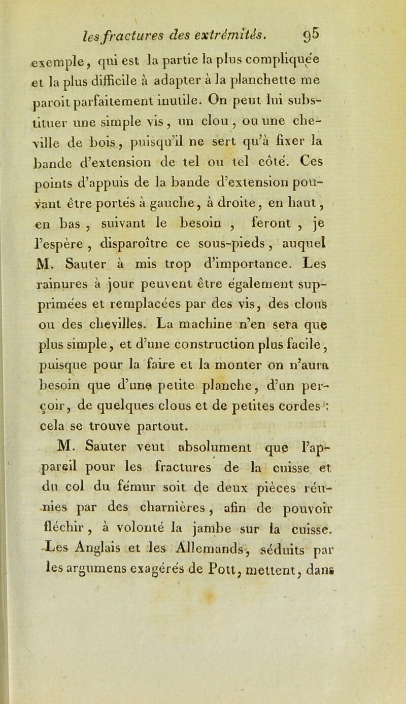 exemple, qui est la partie la plus compliquée et la plus difficile à adapter à la planchette me paroit parfaitement inutile. On peut lui subs- tituer une simple vis , un clou , ou une che- ville de bois, puisqu’il ne sert qu’à fixer la bande d’extension de tel ou tel côté. Ces points d’appuis de la bande d’extension pou- vant être portés à gauche, à droite, en haut, en bas , suivant le besoin , feront , je l’espère , disparoître ce sous-pieds, auquel M. Sauter à mis trop d’importance. Les rainures à jour peuvent être également sup- primées et remplacées par des vis, des clous ou des chevilles. La machine n’en sera que plus simple, et d’une construction plus facile, puisque pour la faire et la monter on n’aura besoin que d’une petite planche, d’un per- çoir, de quelques clous et de petites cordes : cela se trouve partout. M. Sauter veut absolument que l’ap- pareil pour les fractures de la cuisse et du col du fémur soit de deux pièces réu- nies par des charnières, afin de pouvoir fléchir, à volonté la jambe sur la cuisse. -Les Anglais et les Allemands, séduits pâl- ies argumens exagérés de Fou, mettent, danë