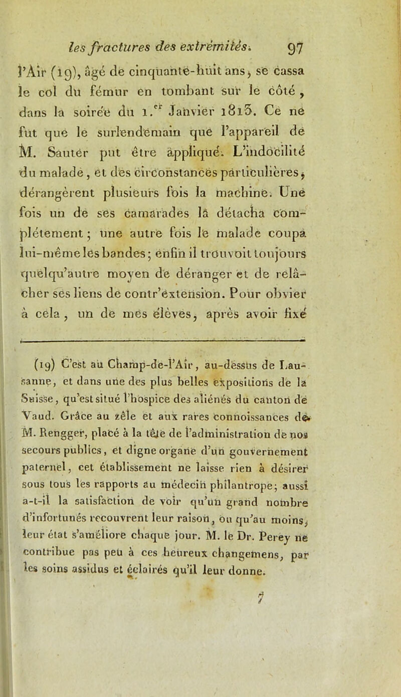 î’Air (19), âgé de cinquante-huit ans, se cassa le col dit fémur en tombant sur le côté , dans la soirée du i.cr Janvier îSiO. Ce né fut que le surlendemain que l’appareil de M. Sauter put être appliqué; L’indocilité du malade, et des circonstances particulières * dérangèrent plusieurs fois la machiné. Une fois un de ses camarades là détacha com- plètement ; une autre fois lé malade coupa lui-même les bandes; enfin il trouvait toujours quelqu’autre moyen de déranger et de relâ- cher ses liens de contr’extension. Pour obvier à cela, un de mes élèves, après avoir fixé (19) C’est au Champ-de-l’Aîr, au-dessus de Lau- sanne, et dans une des plus belles expositions de Iss Suisse, qu’est situé l’hospice des aliénés du canton de Vaud. Grâce au zèle et aux rares Connoissances d©. M. Rengger, placé à la tête de l’administration de nos secours publics, et digne organe d’un gouvernement paternel, cet établissement ne laisse rien à désirer sous tous les rapports au médecin philantrope; aussi a-t-il la satisfaction de voir qu’un grand nombre d’infortunés recouvrent leur raison, ou qu’au moins, leur état s’améliore chaque jour. M. le Dr. Perey ne contribue pas peü à ces heureux changeftiens, par les soins assidus et éclairés qu’il leur donne. 1