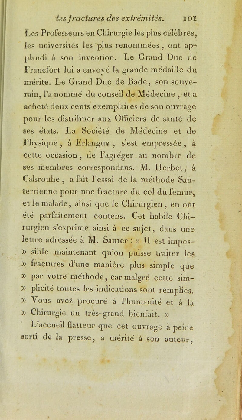 Les Professeurs en Chirurgie les plus célèbres, les universités les plus renommées, ont ap- plaudi à son invention. Le Grand Duc de Francfort lui a envoyé la grande médaille du mérite. Le Grand Duc de Bade, son souve- rain, l’a nommé du conseil de Médecine , et a acheté deux cents exemplaires de son ouvrage pour les distribuer aux Officiers de santé de ses états. La Société de Médecine et de Physique , à Erlangue , s’est empressée, à cette occasion , de l’agréger au nombre de ses membres correspondans. M. Herbet, à Calsrouhe , a fait l’essai de la méthode Sau- terrienne pour une fracture du col du fémur, et le malade, ainsi que le Chirurgien , en ont été parfaitement contens. Cet habile Chi- rurgien s’exprime ainsi à ce sujet, dans une lettre adressée à M. Sauter : » Il est impos- >) sible maintenant qu’on puisse traiter les )) fractures d’une manière plus simple que par votre méthode, car malgré cette sim- y> plicilé toutes les indications sont remplies. )) Vous avez procuré à l’humanité et à la )) Chirurgie un très-grand bienfait. )> L’accueil flatteur que cet ouvrage à peine sorti de la presse, a mérité à son auteur, r