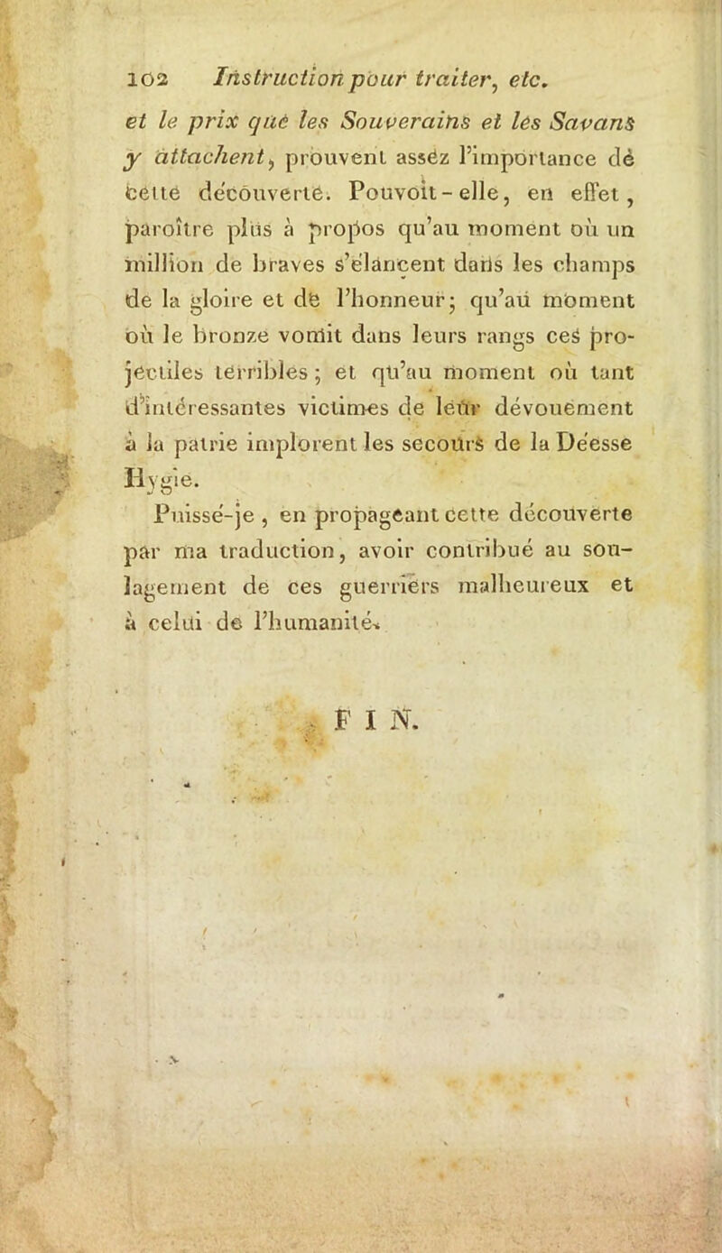 et le prix que les Souverains et les Savans y attachent, prouvent, asséz l’importance dé cette decouverte. Pouvoit-elle, en effet, paroître plias à propos qu’au moment où un million de braves s’élancent dans les champs de la gloire et dë l’honneur5 qu’au moment où le bronze vonlit dans leurs rangs ceS pro- jectiles terribles; et qu’au moment où tant d’intéressantes victimes de léùv dévouement à la patrie implorent les secoürè de la Déesse ïtyg'é. Puissé-je , en propageant cette découverte par ma traduction, avoir contribué au sou- lagement de ces guerriers malheureux et à celui de l’humanité* F I N. t \ \