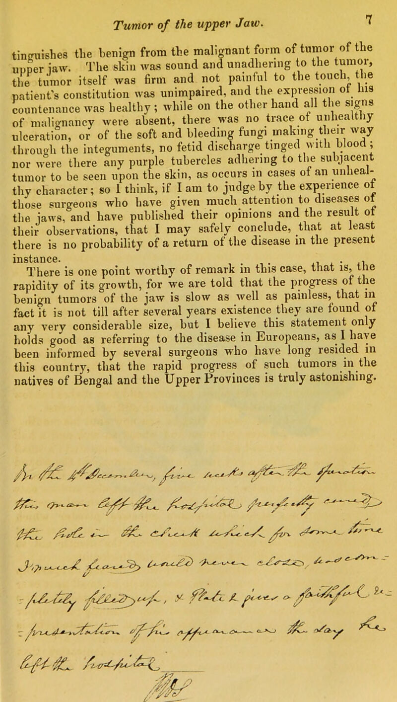 tinguishes the benign from the malignant form of tumor of the upper ia\v. The skin was sound and unadhering to the tumor, the tumor itself was firm and not painful to the touch, the patient's constitution was unimpaired, and the expression of Ins countenance was healthy; while on the other hand all the signs of malignancy were absent, there was no trace ot unhealthy ulceration, or of the soft and bleeding fungi making their way through the integuments, no fetid discharge tinged with blood; nor were there any purple tubercles adhering to the subjacent tumor to be seen upon the skin, as occurs in cases of an unheal- thy character; so 1 think, if lam to judge by the experience ot those surgeons who have given much attention to diseases ot the jaws, and have published their opinions and the result ot their observations, that I may safely conclude, that at least there is no probability of a return of the disease in the present instance. There is one point worthy of remark in this case, that is, the rapidity of its growth, for we are told that the progress of the benign tumors of the jaw is slow as well as painless, that in fact it is not till after several years existence they are found of any very considerable size, but I believe this statement only holds good as referring to the disease in Europeans, as I have been informed by several surgeons who have long resided in this country, that the rapid progress of such tumors in the natives of Bengal and the Upper Provinces is truly astonishing. / \-l f/jf. v,y t/ y JL