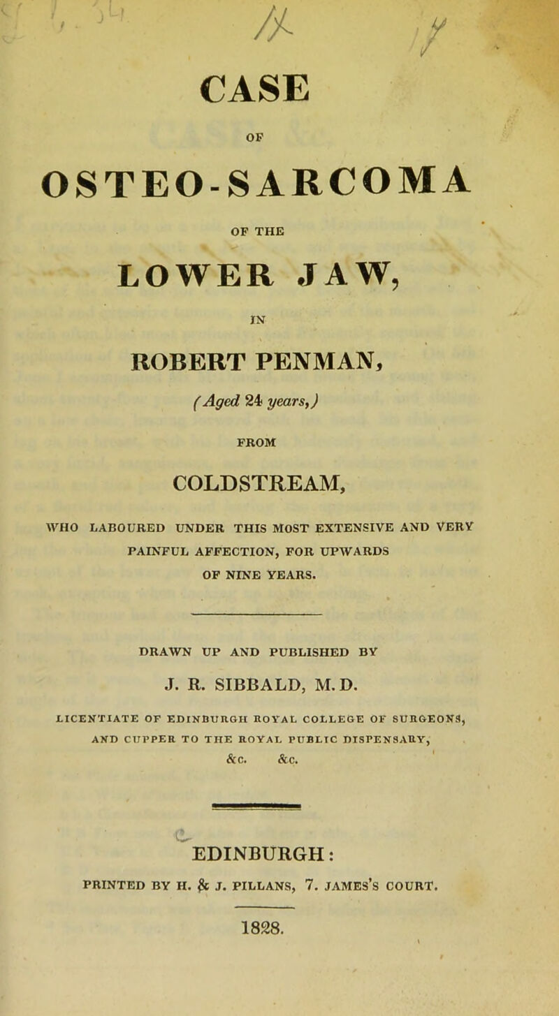 A / CASE OF OSTEOSARCOMA OF THE LOWER JAW, IN ROBERT PENMAN, (Aged 24 years,) FROM COLDSTREAM, WHO LABOURED UNDER THIS MOST EXTENSIVE AND VERV PAINFUL AFFECTION, FOR UPWARDS OF NINE YEARS. DRAWN UP AND PUBLISHED BY J. R. SIBBALD, M.D. LICENTIATE OF EDINBURGH ROYAL COLLEGE OF SURGEONS, AND CUPPER TO THE ROYAL PUBLIC DISPENSARY, &C. &C. EDINBURGH: PRINTED BY H. & J. PILLANS, 7. JAMES’S COURT. 1828.