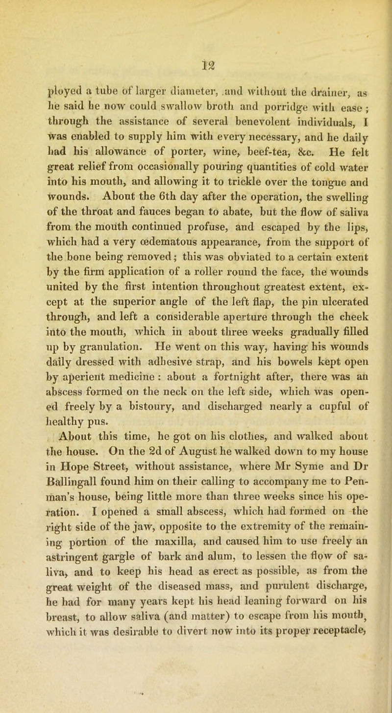 ployed a tube of larger diameter, and without the drainer, as lie said he now could swallow broth and porridge with ease ; through the assistance of several benevolent individuals, I was enabled to supply him with every necessary, and he daily had his allowance of porter, wine, beef-tea, &c. He felt great relief from occasionally pouring quantities of cold water into his mouth, and allowing it to trickle over the tongue and wounds. About the 6th day after the operation, the swelling of the throat and fauces began to abate, but the flow of saliva from the mouth continued profuse, and escaped by the lips, which had a very cedematous appearance, from the support of the bone being removed; this was obviated to a certain extent by the firm application of a roller round the face, the wounds united by the first intention throughout greatest extent, ex- cept at the superior angle of the left flap, the pin ulcerated through, and left a considerable aperture through the cheek into the mouth, which in about three weeks gradually filled up by granulation. He went on this way, having his wounds daily dressed with adhesive strap, and his bowels kept open by aperient medicine : about a fortnight after, there was an abscess formed on the neck on the left side, which was open- ed freely by a bistoury, and discharged nearly a cupful of healthy pus. About this time, he got on his clothes, and walked about the house. On the 2d of August he walked down to my house in Hope Street, without assistance, where Mr Syme and Dr Ballingall found him on their calling to accompany me to Pen- man’s house, being little more than three weeks since his ope- ration. I opened a small abscess, which bad formed on the right side of the jaw, opposite to the extremity of the remain- ing portion of the maxilla, and caused him to use freely an astringent gargle of bark and alum, to lessen the flow of sa- liva, and to keep his head as erect as possible, as from the great weight of the diseased mass, and purulent discharge, be had for many years kept his head leaning forward on his breast, to allow saliva (and matter) to escape from his mouth, which it was desirable to divert now into its proper receptacle,