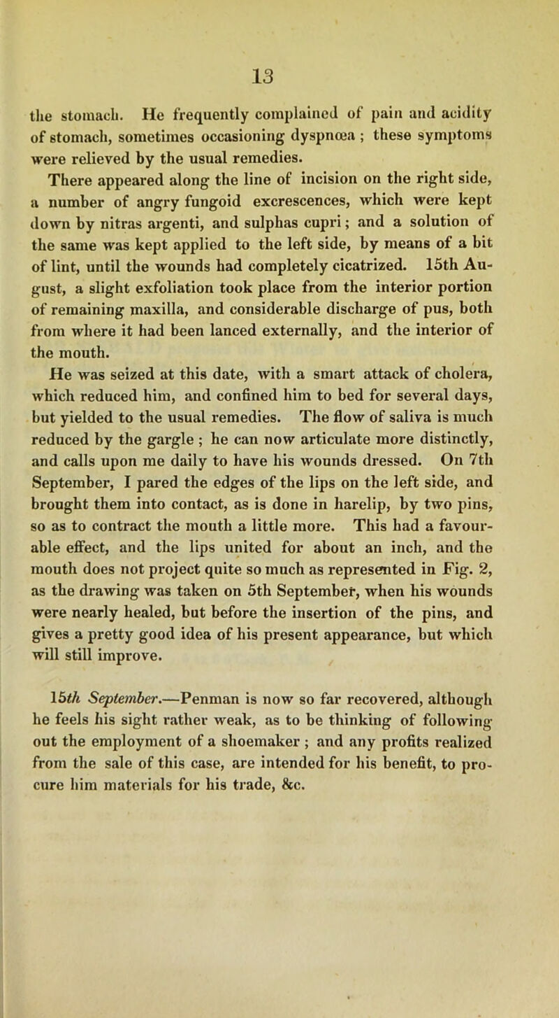 the stomach. He frequently complained of pain and acidity of stomach, sometimes occasioning dyspnoea ; these symptoms were relieved by the usual remedies. There appeared along the line of incision on the right side, a number of angry fungoid excrescences, which were kept down by nitras argenti, and sulphas cupri; and a solution of the same was kept applied to the left side, by means of a bit of lint, until the wounds had completely cicatrized. 15th Au- gust, a slight exfoliation took place from the interior portion of remaining maxilla, and considerable discharge of pus, both from where it had been lanced externally, and the interior of the mouth. He was seized at this date, with a smart attack of cholera, which reduced him, and confined him to bed for several days, but yielded to the usual remedies. The flow of saliva is much reduced by the gargle ; he can now articulate more distinctly, and calls upon me daily to have his wounds dressed. On 7th September, I pared the edges of the lips on the left side, and brought them into contact, as is done in harelip, by two pins, so as to contract the mouth a little more. This had a favour- able effect, and the lips united for about an inch, and the mouth does not project quite so much as represented in Fig. 2, as the drawing was taken on 5th September, when his wounds were nearly healed, but before the insertion of the pins, and gives a pretty good idea of his present appearance, but which will still improve. 15th September.—Penman is now so far recovered, although he feels his sight rather weak, as to be thinking of following- out the employment of a shoemaker; and any profits realized from the sale of this case, are intended for his benefit, to pro- cure him materials for his trade, &c.
