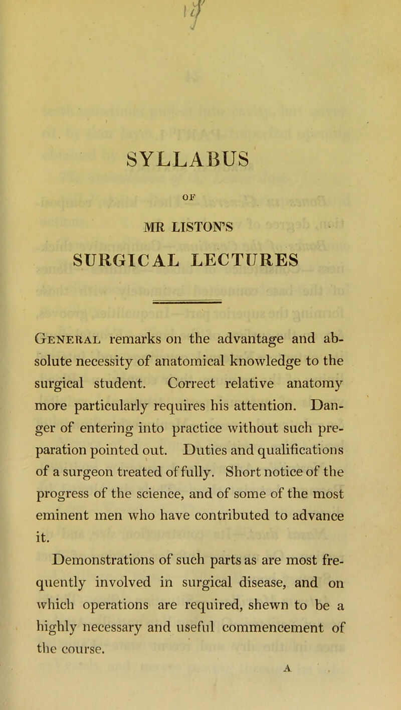 SYLLABUS OF MR LISTON’S SURGICAL LECTURES General remarks on the advantage and ab- solute necessity of anatomical knowledge to the surgical student. Correct relative anatomy more particularly requires his attention. Dan- ger of entering into practice without such pre- paration pointed out. Duties and qualifications of a surgeon treated of fully. Short notice of the progress of the science, and of some of the most eminent men who have contributed to advance it. Demonstrations of such parts as are most fre- quently involved in surgical disease, and on which operations are required, shewn to be a highly necessary and useful commencement of the course.