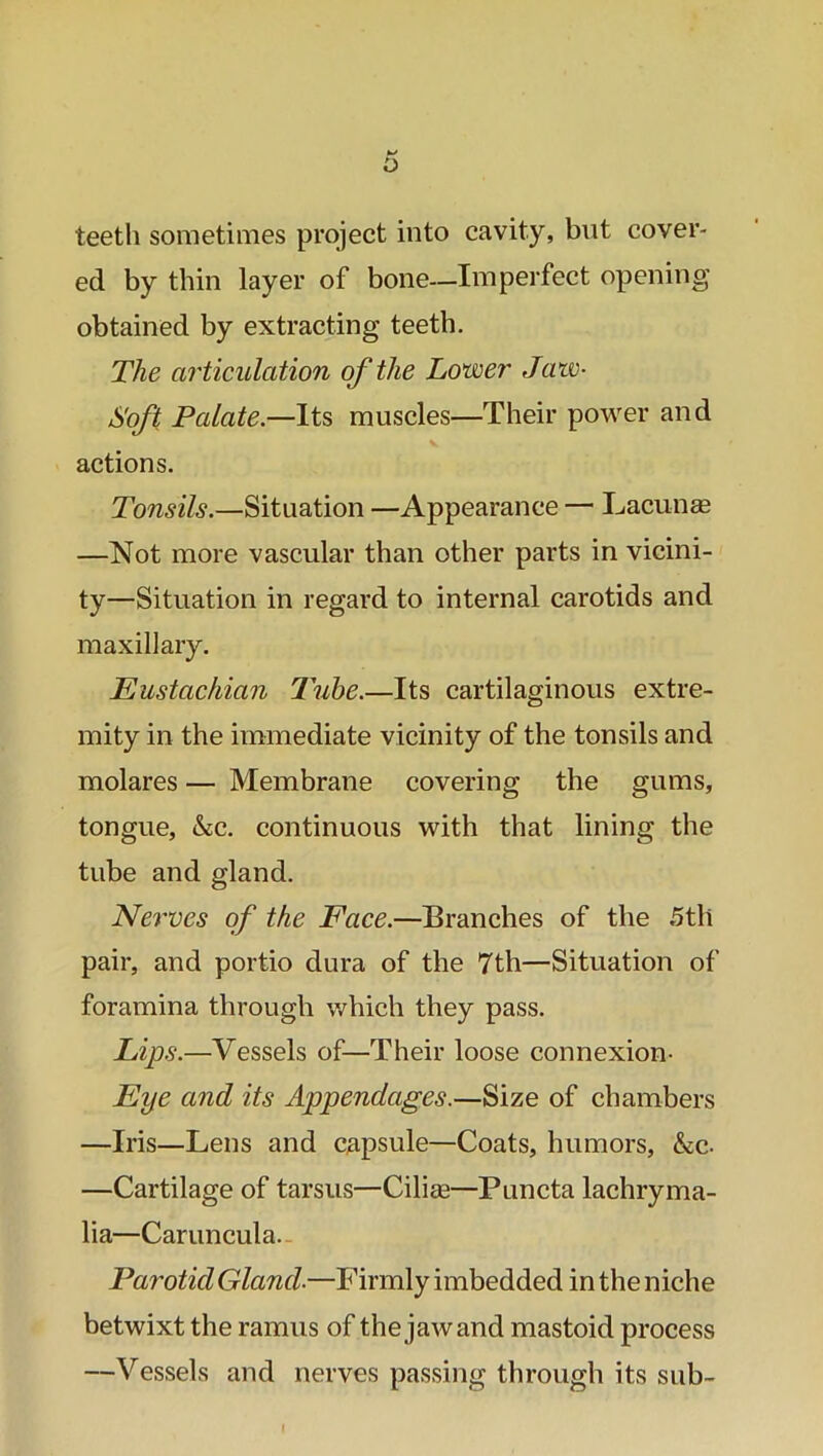 teeth sometimes project into cavity, but cover- ed by thin layer of bone—Imperfect opening obtained by extracting teeth. The articulation of the Lower Jaw- Soft Palate.—Its muscles—Their power and actions. Tonsils.—Situation —Appearance — Lacunae —Not more vascular than other parts in vicini- ty—Situation in regard to internal carotids and maxillary. Eustachian Tube.—Its cartilaginous extre- mity in the immediate vicinity of the tonsils and molares — Membrane covering the gums, tongue, &c. continuous with that lining the tube and gland. Nerves of the Face.—Branches of the 5th pair, and portio dura of the 7th—Situation of foramina through which they pass. Lips.—Vessels of—Their loose connexion- Eye and its Appendages.—Size of chambers —Iris—Lens and capsule—Coats, humors, &c- —Cartilage of tarsus—Cilise—Puncta lachryma- lia—Caruncula. Parotid Gland-—Firmly imbedded in the niche betwixt the ramus of the jawand mastoid process —Vessels and nerves passing through its sub-