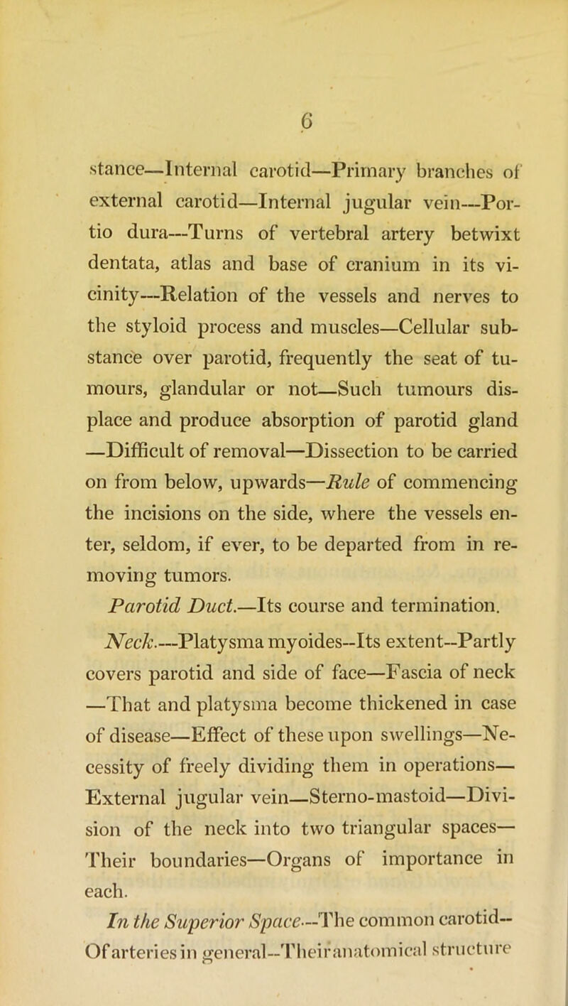 stance—Internal carotid—Primary branches of external carotid—Internal jugular vein—Por- tio dura—Turns of vertebral artery betwixt dentata, atlas and base of cranium in its vi- cinity—Relation of the vessels and nerves to the styloid process and muscles—Cellular sub- stance over parotid, frequently the seat of tu- mours, glandular or not—Such tumours dis- place and produce absorption of parotid gland —Difficult of removal—Dissection to be carried on from below, upwards—Rule of commencing the incisions on the side, where the vessels en- ter, seldom, if ever, to be departed from in re- moving tumors. Parotid Duct.—Its course and termination. Neck.—Platysma myoides—Its extent—Partly covers parotid and side of face—Fascia of neck —That and platysma become thickened in case of disease—Effect of these upon swellings—Ne- cessity of freely dividing them in operations— External jugular vein—Sterno-mastoid—Divi- sion of the neck into two triangular spaces— Their boundaries—Organs of importance in each. In the Superior Space—The common carotid— Of arteries in general—Theiranatomical structure n