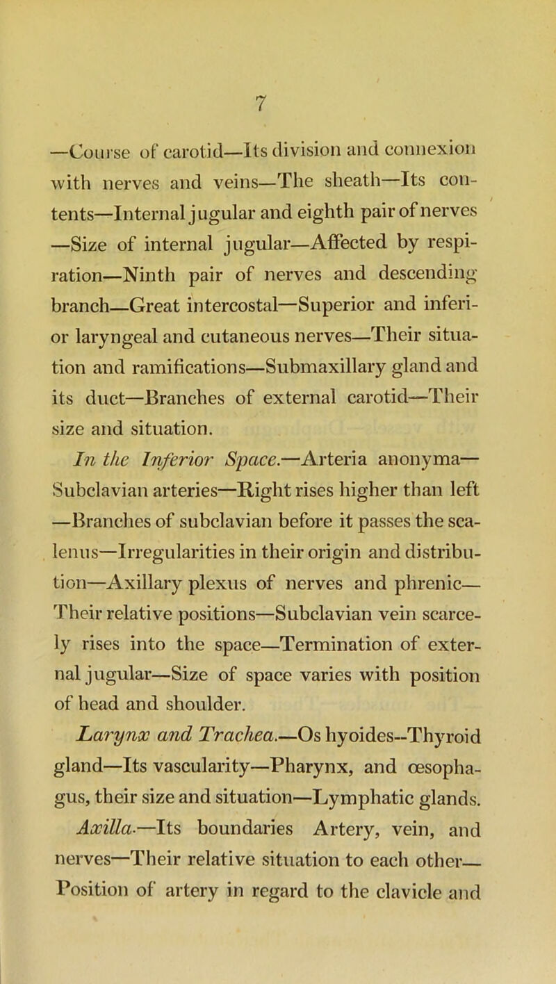 —Course off carotid—Its division and connexion with nerves and veins—The sheath—Its con- / tents—Internal jugular and eighth pair of nerves —Size of internal jugular—Affected by respi- ration—Ninth pair of nerves and descending branch—Great intercostal—Superior and inferi- or laryngeal and cutaneous nerves—Their situa- tion and ramifications—Submaxillary gland and its duct—Branches of external carotid-—Their size and situation. In the Inferior Space.—Arteria anonyma— Subclavian arteries—Right rises higher than left —Branches of subclavian before it passes the sca- lenus—Irregularities in their origin and distribu- tion—Axillary plexus of nerves and phrenic— Their relative positions—Subclavian vein scarce- ly rises into the space—Termination of exter- nal jugular—Size of space varies with position of head and shoulder. Larynx and Trachea.—Os hyoides-Thyroid gland—Its vascularity—Pharynx, and oesopha- gus, their size and situation—Lymphatic glands. Axilla■—Its boundaries Artery, vein, and nerves—Their relative situation to each other— Position of artery in regard to the clavicle and