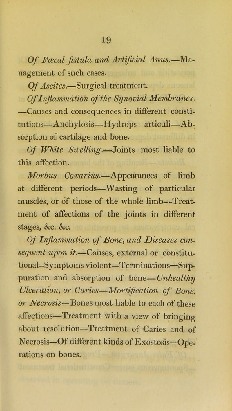 Of Fcecal fistula and Artificial Anus.—Ma- nagement of such cases. Of Ascites.—Surgical treatment. OfInflammation of the Synovial Membranes. —Causes and consequences in different consti- tutions—Anchylosis—Hydrops articuli—Ab- sorption of cartilage and bone. Of White Swelling.—Joints most liable to this affection. Moy'bus Coocarius.—Appearances of limb at different periods—Wasting of particular muscles, or of those of the whole limb—Treat- ment of affections of the joints in different stages, &c. &c. Of Inflammation of Bone, and Diseases con- sequent upon it.—Causes, external or constitu- tional—Symptoms violent—Terminations—Sup- puration and absorption of bone—Unhealthy Ulceration, or Caries—Mortification of Bone, or Necrosis—Bones most liable to each of these affections—Treatment with a view of bringing about resolution—Treatment of Caries and of Necrosis—Of different kinds of Exostosis—Ope- rations on bones.