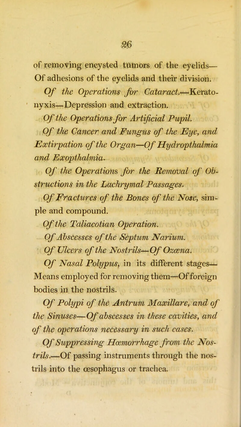 of removing encysted tumors of the eyelids— Of adhesions of the eyelids and their division. Of the Operations for Cataract.—Kerato- nyxis—Depression and extraction. Of the Operations for Artificial Pupil. Of the Cancer and Fungus of the Eye, and Extirpation of the Organ—Of Hydropthalmia and Exopthalmia. Of the Operations, for the Removal of Ob- structions in the Lachrymal Passages. Of Fractures of the Bones of the Nose, sim- ple and compound. Of the Taliacotian Operation. Of Abscesses of the Septum Narium. Of Ulcers of the Nostrils—Of Ozcena. Of Nasal Polypus, in its different stages— Means employed for removing them—Of foreign bodies in the nostrils. Of Polypi of the Antrum Maxillare, and of the Sinuses—Of abscesses in these cavities, and of the operations necessary in such cases. Of Suppressing Haemorrhage from the Nos- trils.—Of passing instruments through the nos- trils into the oesophagus or trachea.