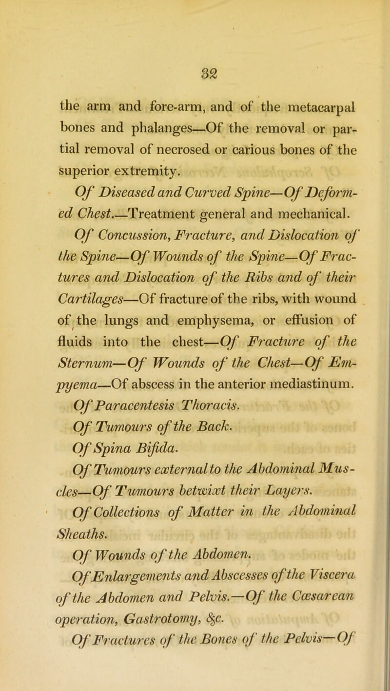 the arm and fore-arm, and of the metacarpal bones and phalanges—Of the removal or par- tial removal of necrosed or carious bones of the superior extremity. Of Diseased and Curved Spine—Of Deform- ed Chest Treatment general and mechanical. Of Concussion, Fracture, and Dislocation of the Spine—Of Wounds of the Spine—Of Frac- tures and Dislocation of the Ribs and of their Cartilages—Of fracture of the ribs, with wound of the lungs and emphysema, or effusion of fluids into the chest—Of Fracture of the Sternum—Of Wounds of the Chest—Of Em- pyema—Of abscess in the anterior mediastinum. Of Paracentesis Thoracis. Of Tumours of the Back. Of Spina Bifida. Of Tumours external to the Abdominal Mus- cles—Of Tumours betwixt their Layers. Of Collections of Matter in the Abdominal Sheaths. Of Wounds of the Abdomen. Of Enlargements and Abscesses of the Viscera of the Abdomen and Pelvis—Of the Caesarean operation, Gastrotomy, §c. Of Fractures of the Bones of the Pelvis—Of