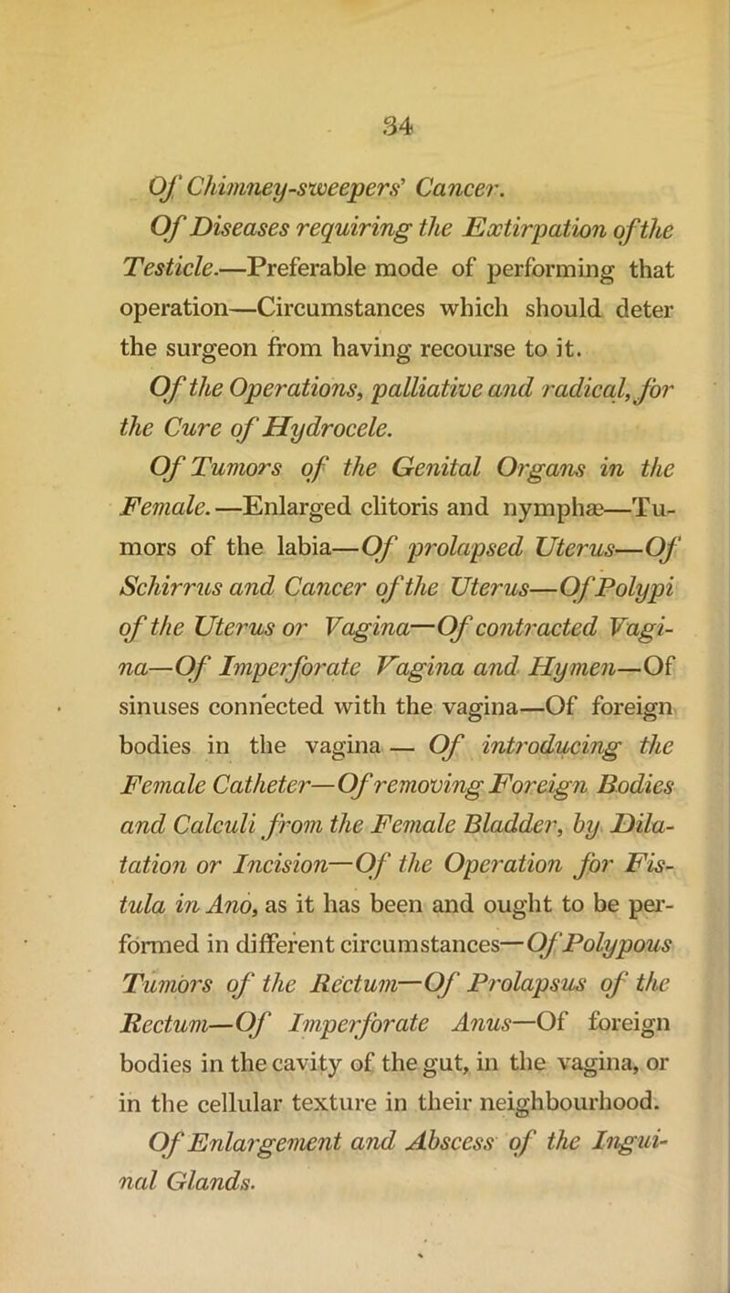 Of Chimney-sweepers' Cancer. Of Diseases requiring the Extirpation of the Testicle.—Preferable mode of performing that operation—Circumstances which should deter the surgeon from having recourse to it. Of the Operations, palliative and radical, for the Cure of Hydrocele. Of Tumors of the Genital Organs in the Female.—Enlarged clitoris and nymphae—Tu- mors of the labia—Of prolapsed Uterus—Of Schirrus and Cancer of the Uterus—Of Polypi of th e Uterus or Vagina— Of contracted Vagi- na—Of Imperforate Vagina and Hymen—Of sinuses connected with the vagina—Of foreign bodies in the vagina — Of introducing the Female Catheter—Of removing Foreign Bodies and Calcidi from the Female Bladder, by Dila- tation or Incision—Of the Operation for Fis- tula in Ano, as it has been and ought to be per- formed in different circumstances—Of Polypous Tumors of the Rectum—Of Prolapsus of the Rectum—Of Imperforate Anus—Of foreign bodies in the cavity of the gut, in the vagina, or in the cellular texture in their neighbourhood. Of Enlargement and Abscess of the Ingui- nal Glands.