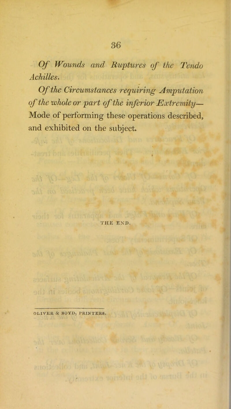 Of Wounds and Ruptures of the Tendo Achilles. Of the Circumstances requiring Amputation of the whole or part of the inferior Extremity— Mode of performing these operations described, and exhibited on the subject. THE END. OLIVER 6t BOYD, PRINTERS.