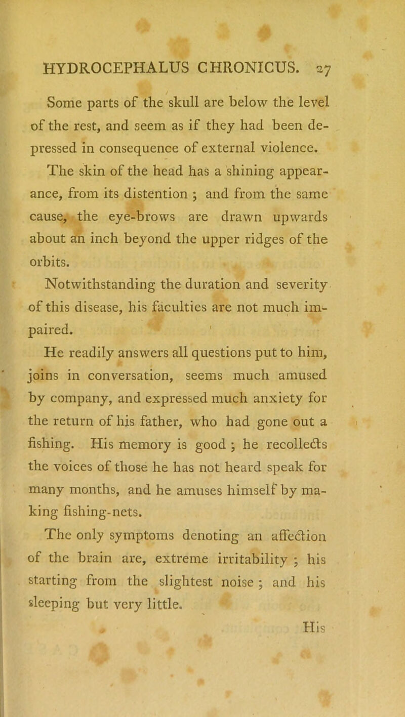 Some parts of the skull are below the level of the rest, and seem as if they had been de- pressed in consequence of external violence. The skin of the head has a shining appear- ance, from its distention ; and from the same cause, the eye-brows are drawn upwards about an inch beyond the upper ridges of the orbits. Notwithstanding the duration and severity of this disease, his faculties are not much im- paired. He readily answers all questions put to him, joins in conversation, seems much amused by company, and expressed much anxiety for the return of his father, who had gone out a fishing. His memory is good \ he recollects the voices of those he has not heard speak for many months, and he amuses himself by ma- king fishing-nets. The only symptoms denoting an affedtion of the brain are, extreme irritability ; his starting from the slightest noise ; and his sleeping but very little. His