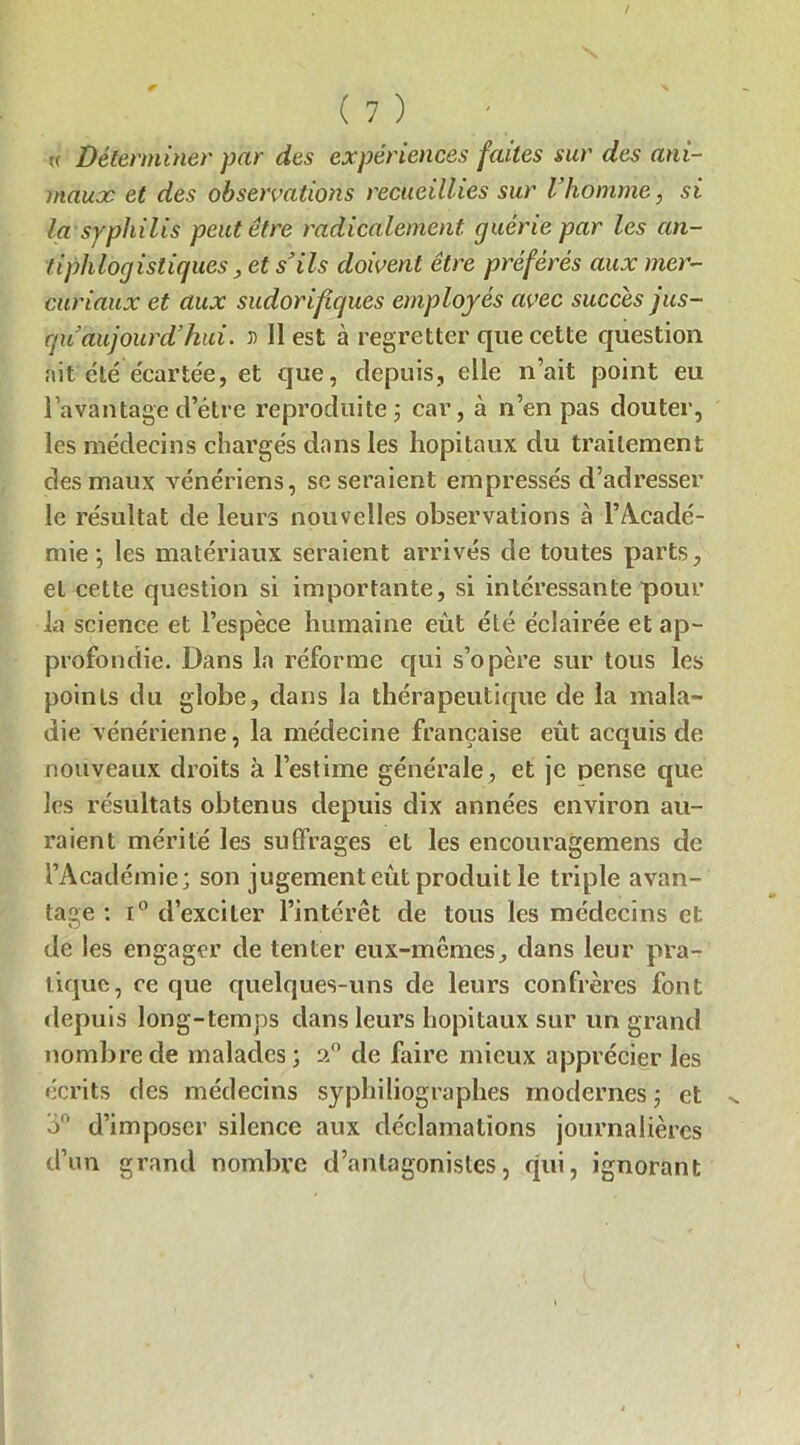 / ( 7 ) « Déterminer par des expériences faites sur des ani- maux et des observations recueillies sur l’homme, si la syphilis peut être radicalement guérie par les an- tiphlogistiques, et s’ils doivent être préférés aux mer- curiaux et aux sudorifiques employés avec succès jus- qu’aujourd’hui. T) 11 est à regretter que cette question nit été écartée, et que, depuis, elle n’ait point eu l’avantage d’être reproduite ; car, à n’en pas douter, les médecins chargés dans les hôpitaux du traitement des maux vénériens, se seraient empressés d’adresser le résultat de leurs nouvelles observations à l’Acade'- mie ; les matériaux seraient arrivés de toutes parts, et cette question si importante, si intéressante pour la science et l’espèce humaine eût été éclairée et ap- profondie. Dans la réforme qui s’opère sur tous les points du globe, dans la thérapeutique de la mala- die vénérienne, la médecine française eût acquis de nouveaux droits à l’estime générale, et je pense que les résultats obtenus depuis dix années environ au- raient mérité les suffrages et les encouragemens de l’Académie; son jugement eût produit le triple avan- tage : i° d’exciter l’intérêt de tous les médecins et de les engager de tenter eux-mêmes, dans leur pra- tique, ce que quelques-uns de leurs confrères font depuis long-temps dans leurs hôpitaux sur un grand nombre de malades; a0 de faire mieux apprécier les écrits des médecins syphiliographes modernes; et o° d’imposer silence aux déclamations journalières d’un grand nombre d’antagonistes, qui, ignorant