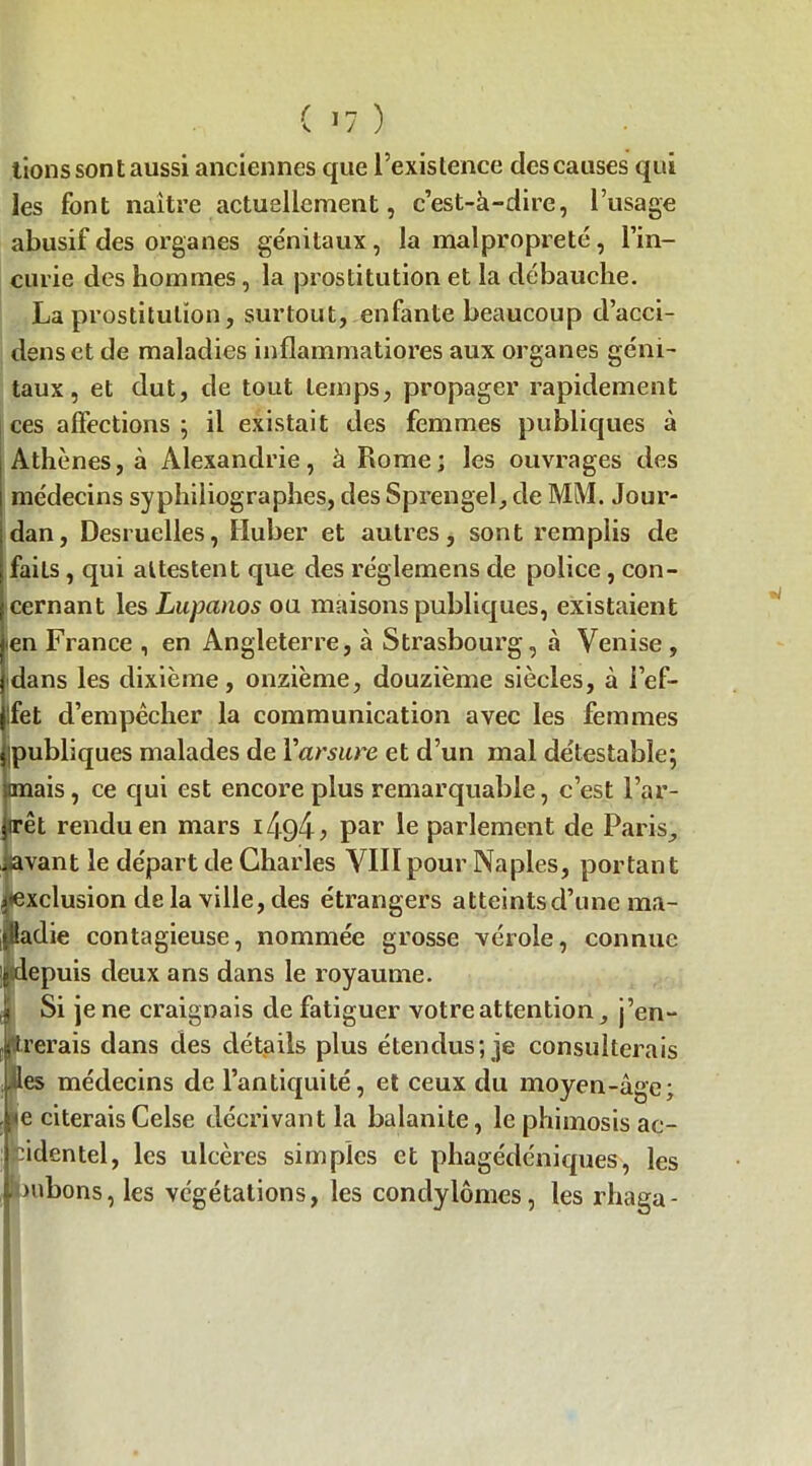 lions sont aussi anciennes que l’existence des causes qui les font naître actuellement, c’est-à-dire, l’usage abusif des organes génitaux , la malpropreté, l’in- curie des hommes , la prostitution et la débauche. La prostitution, surtout, enfante beaucoup d’acci- denset de maladies inflammatiores aux organes géni- taux , et dut, de tout temps, propager rapidement ces affections ; il existait des femmes publiques à Athènes, à Alexandrie, à Rome; les ouvrages des médecins syphiliographes, des Sprengel, de MM. Jour- dan, Desruelles, Huber et autres, sont remplis de faits , qui attestent que des réglemens de police, con- cernant les Lupanos ou maisons publiques, existaient •en France , en Angleterre, à Strasbourg, à Venise , dans les dixième, onzième, douzième siècles, à l’ef- jlfet d’empêcher la communication avec les femmes jipubliques malades de Yarsure et d’un mal détestable; «mais, ce qui est encore plus remarquable, c’est l’ar- jirêt rendu en mars par le parlement de Paris, iiavant le départ de Charles VIIIpour Naples, portant exclusion de la ville, des étrangers atteints d’une ma- •Üadie contagieuse, nommée grosse vérole, connue jjitdepuis deux ans dans le royaume. | Si je ne craignais de fatiguer votre attention, j’en- prerais dans des détails plus étendus; je consulterais lies médecins de l’antiquité, et ceux du moyen-âge; ,^e citeraisCelse décrivant la balanite, le phimosis ac- cidentel, les ulcères simples et phagédéniques, les jpubons, les végétations, les condylomes, les rhaga-