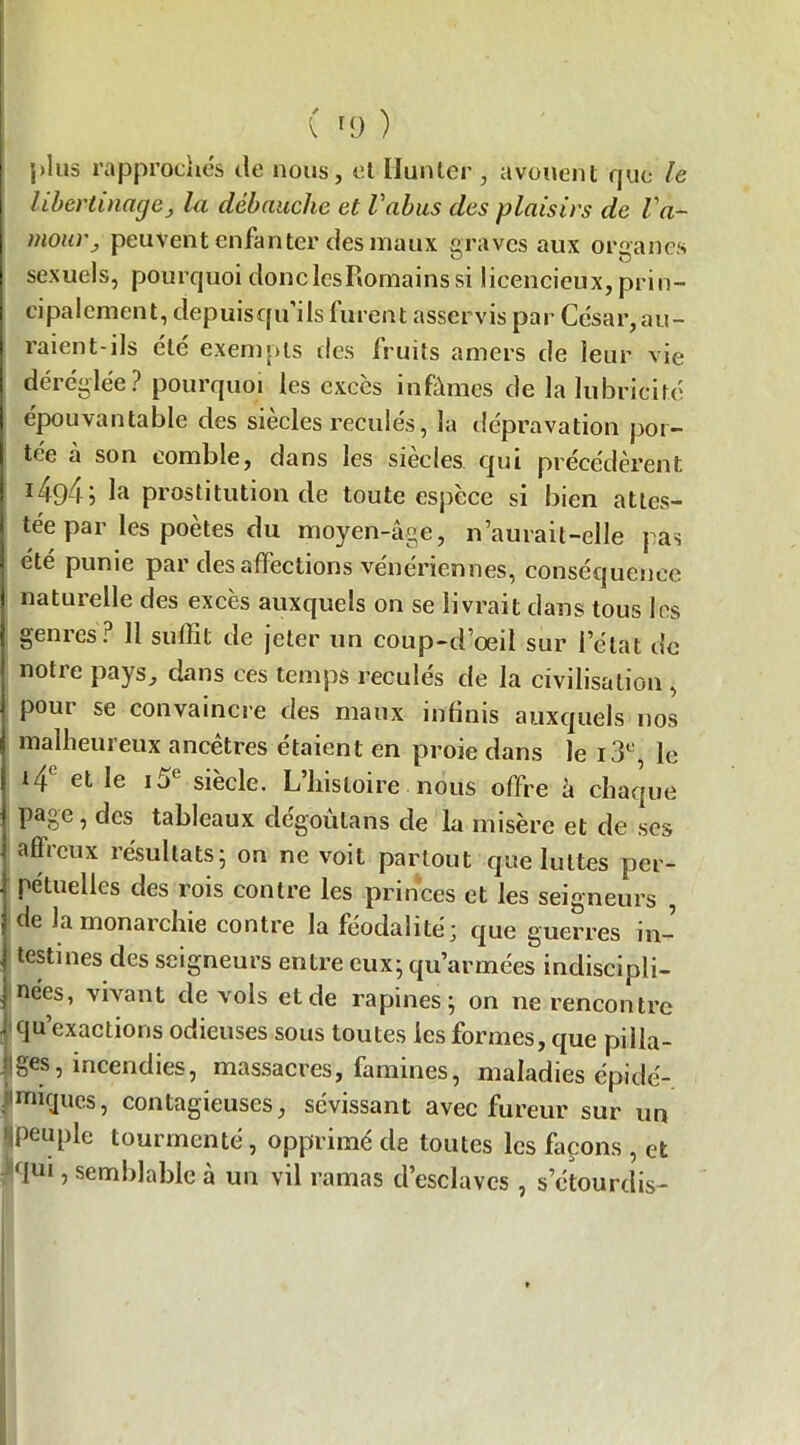 j)lus rapprochés de nous, et Ilunter , avouent que le libertinage, la débauche et l'abus des plaisirs de l'a- moia'j peuvent enfanter des maux s raves aux organes sexuels, pourquoi donclcsRomains si licencieux, prin- cipalement, depuis qu’ils furent asservis par César,au- raient-ils été exempts des fruits amers de leur vie déréglée? pourquoi les excès infâmes de la lubricité épouvantable des siècles reculés, la dépravation por- tée à son comble, dans les siècles qui précédèrent 14945 la prostitution de toute espèce si bien attes- tée par les poètes du moyen-âge, n aurait-elle pas été punie par désaffections vénériennes, conséquence naturelle des excès auxquels on se livrait dans tous les genres? 11 suffit de jeter un coup-d’œil sur l’état de notre pays, dans ces temps reculés de la civilisation , pour se convaincre des maux infinis auxquels nos malheureux ancêtres étaient en proie dans le i3°, le 14° et le i5e siècle. L’histoire nous offre à chaque page, des tableaux dégoûtons de la misère et de ses affieux résultats, on ne voit partout que luttes per- pétuelles des rois contre les princes et les seigneurs , de la monarchie contre la féodalité; que guerres in- testines des seigneurs entre eux; qu’armées indiscipli- nées, vivant de vols et de rapines ; on ne rencontre qu’exaclions odieuses sous toutes les formes, que pilla- ges, incendies, massacres, famines, maladies épidé- Jmiques, contagieuses, sévissant avec fureur sur un peuple tourmenté, opprimé de toutes les façons , et