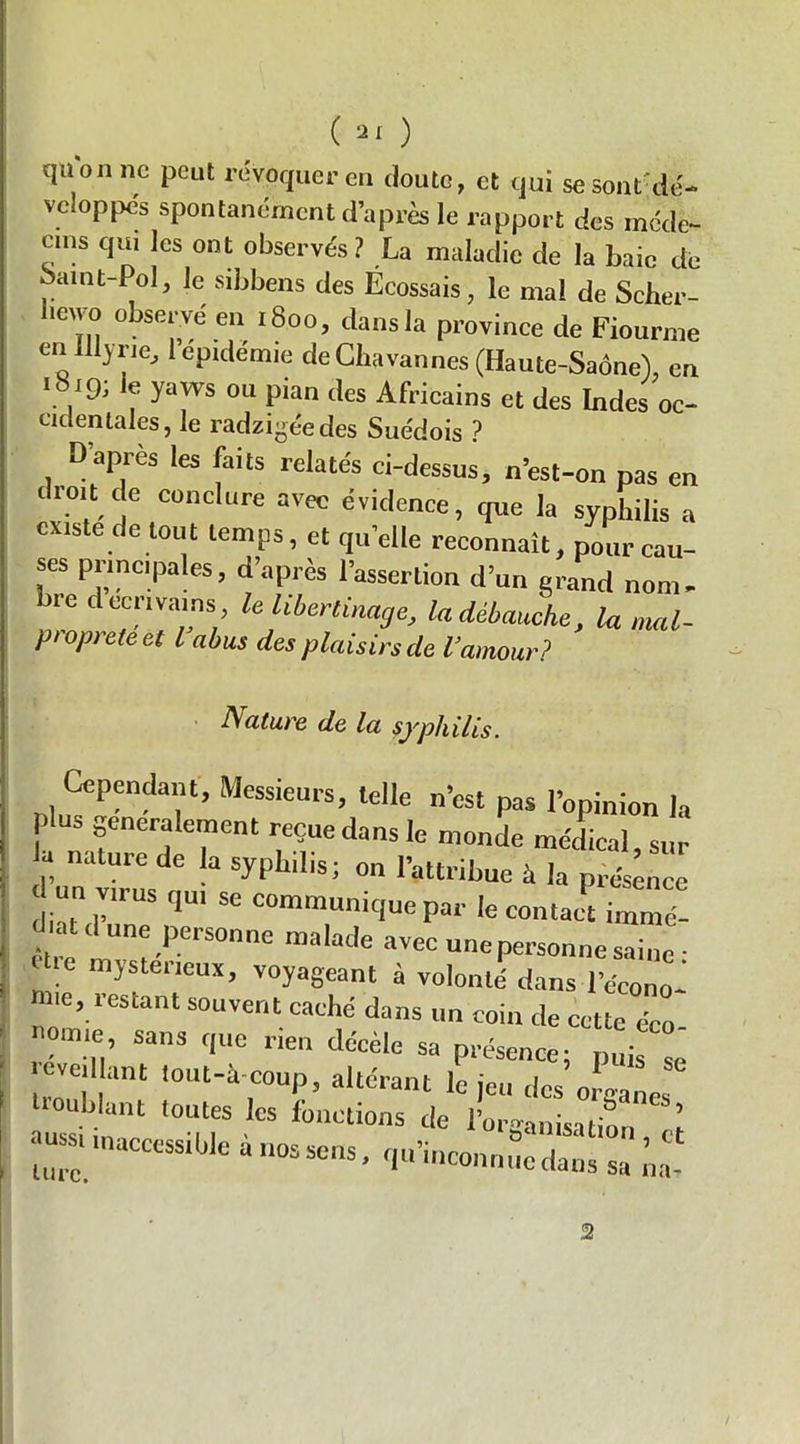 qaonnc peut révoquer eu doute, et qui se sont'dé- veloppés spontanément d’après le rapport des méde- cins qui les ont observés? La maladie de la baie dé oaint-Pol, le sibbens des Écossais, le mal de Scher- hewu observé en 1800, dans la province de Fiourme en illyrie, 1 épidémie de Chavannes (Haute-Saône), en 1819; ie yaws ou pian des Africains et des Indes oc- cidentales, le radzigée des Suédois ? D’après les faits relatés ci-dessus, n’est-on pas en droit de conclure avec évidence, que la syphilis a ouste de tout temps, et quelle reconnaît, pour cau- ses principales, d’après l’assertion d’un grand nom. lue d écrivains, le libertinage, la débauche, la mal- pi op> ete et l abus des plaisirs cle l’amour? Nature de la syphilis. Cependant, Messieurs, telle n’est pas l’opinion la lu, généralement reçue dans le monde médical sur P natUre de a ^^1^; on l’attribue à la présence d un virus qu, se communique par le contact aZZ être 1 “H?-1’6™6 ma,at,e avcc une personne saine- ( IC mystérieux, voyageant à volonté dans l’écono- ie, lestant souvent caché dans un coin de cette éco- Oirne, sans que rien décèle sa présence; puis so eve, ant lout-a-coup, altérant le jeu des organes ouhlant toutes les fonctions de l’urganisition l :::: » - •-. c 2