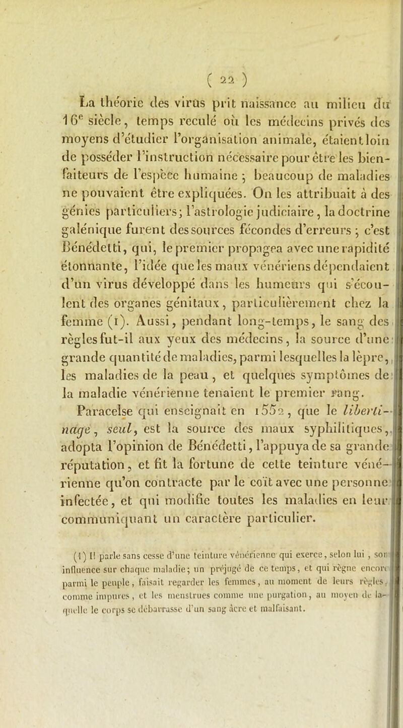 La théorie des virus prit naissance au milieu du 16e siècle, temps reculé où les médecins privés des moyens d’étudier l’organisation animale, étaientloin de posséder l’instruction nécessaire pour être les bien- faiteurs de 1’espèce humaine -, beaucoup de maladies ne pouvaient être expliquées. On les attribuait à des génies particuliers; l’astrologie judiciaire, la doctrine galénique furent des sources fécondes d’erreurs ; c’est JBénédetti, qui, le premier propagea avec une rapidité étonnante, l’idée que les maux vénériens dépendaient d’un virus développé dans les humeurs qui s’écou- lent des organes génitaux, particulièrement chez la femme (i). Aussi, pendant long-temps, le sang des règles fut-il aux yeux des médecins, la source d’une grande quantité de maladies, parmi lesquelles la lèpre, les maladies de la peau, et quelques symptômes de la maladie vénérienne tenaient le premier rang. Paracelse qui enseignait en i55a, que le liberti- nage, seul, est la source des maux syphilitiques,, adopta l’opinion de Bénédetti, l’appuya de sa grande réputation, et lit la fortune de celte teinture véné- rienne qu’on contracte par le coït avec une personne infectée, et qui modifie toutes les maladies en leur communiquant un caractère particulier. l! parle sans cesse d’une teinture vénérienne qui exerce, selon lui , son inlluence sur chaque maladie; un préjugé de ce temps, et qui règne encon parmi le peuple, faisait regarder les femmes, au moment de leurs règles, comme impures , et les menstrues comme une purgation, au moyen de la- 1 quelle le corps se debarrasse d'un sang âcre et malfaisant.