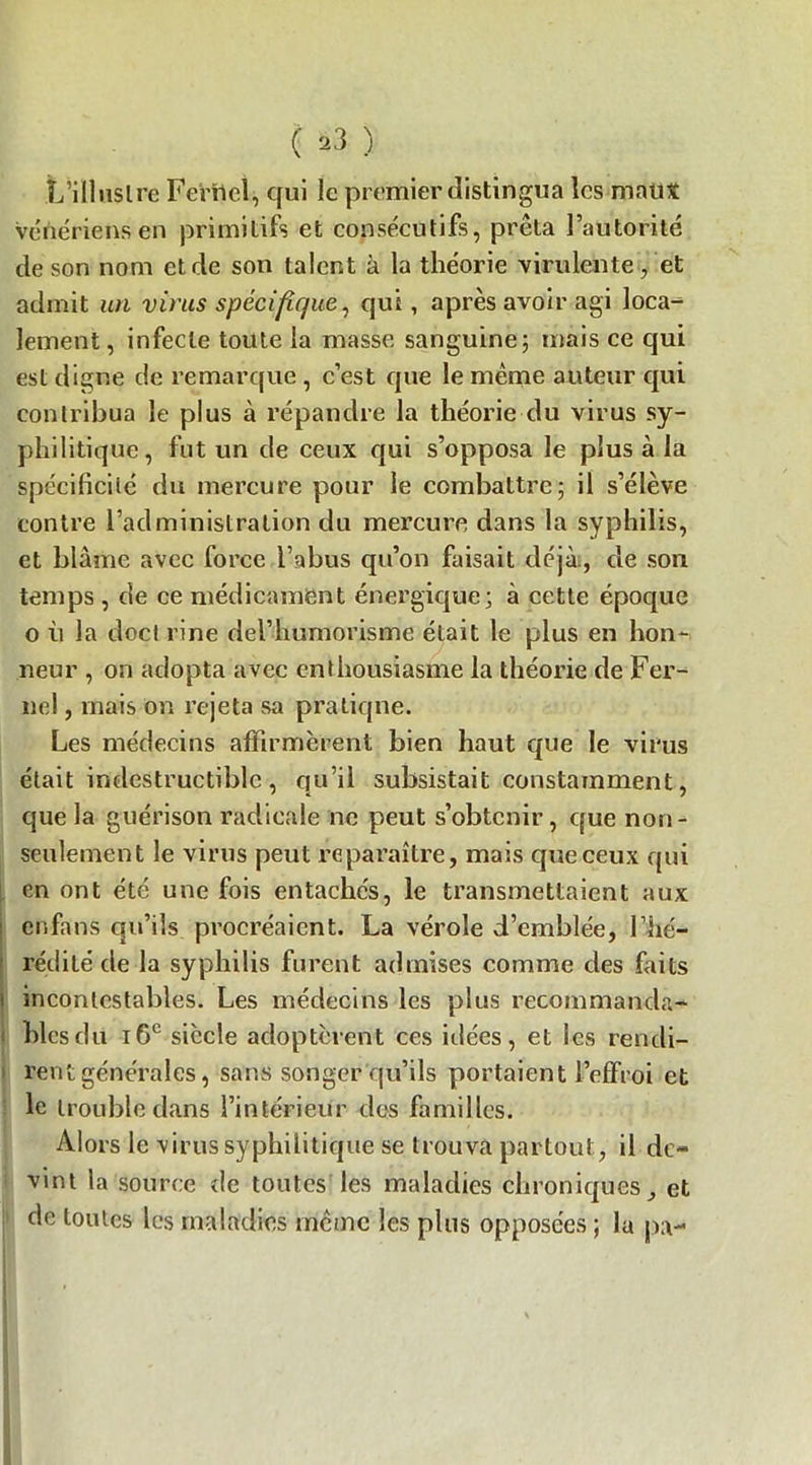 L'illustre Ferilcl, qui le premier distingua les maux vénériens en primitifs et consécutifs, prêta l’autorité de son nom et de son talent à la théorie virulente, et admit un virus spécifique, qui, après avoir agi loca- lement , infecte toute la masse sanguine; mais ce qui est digne de remarque , c’est que le même auteur qui contribua le plus à répandre la théorie du virus sy- philitique, fut un de ceux qui s’opposa le plus à la spécificité du mercure pour le combattre; il s’élève contre l’administration du mercure dans la syphilis, et blâme avec force l’abus qu’on faisait déjà, de son temps , de ce médicament énergique; à cette époque o ù la doct rine del’humorisme était le plus en hon- neur , on adopta avec enthousiasme la théorie de Fer- nel, mais on rejeta sa pratiqne. Les médecins affirmèrent bien haut que le virus était indestructible , qu’il subsistait constamment, que la guérison radicale ne peut s’obtenir, que non- seulement le virus peut reparaître, mais que ceux qui en ont été une fois entachés, le transmettaient aux enfans qu’ils procréaient. La vérole d’emblée, l’hé- : rédité de la syphilis furent admises comme des faits i incontestables. Les médecins les plus recommanda- : blés du 16e siècle adoptèrent ces idées, et les rendi- rent générales, sans songer qu’ils portaient l’effroi et le trouble dans l’intérieur des familles. Alors le virus syphilitique se trouva partout, il de- vint la source de toutes les maladies chroniques, et de toutes les maladies même les plus opposées ; la pa-