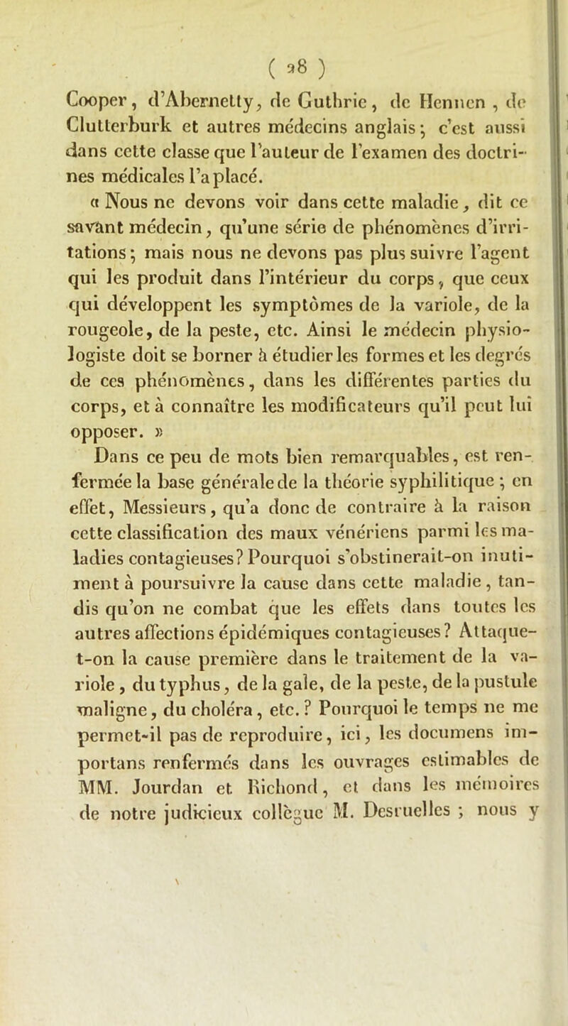 ( *8 ) Cooper, d’Abernelty, rie Guthric, de Hennen , de Clutterburk et autres médecins anglais ; c’est aussi dans celte classe que l’auteur de l’examen des doctri- nes médicales l’a placé. « Nous ne devons voir dans cette maladie, dit ce savant médecin, qu’une série de phénomènes d’irri- tations; mais nous ne devons pas plus suivre l’agent qui les produit dans l’intérieur du corps, que ceux qui développent les symptômes de la variole, de la rougeole, de la peste, etc. Ainsi le médecin physio- logiste doit se borner à étudier les formes et les degrés de ces phénomènes, dans les différentes parties du corps, et à connaître les modificateurs qu’il peut lui opposer. » Dans ce peu de mots bien remarquables, est ren- fermée la base générale de la théorie syphilitique ; en effet, Messieurs, qu’a donc de contraire à la raison cette classification des maux vénériens parmi les ma- ladies contagieuses? Pourquoi s'obstinerait-on inuti- ment à poursuivre la cause dans cette maladie , tan- dis qu’on ne combat que les effets dans toutes les autres affections épidémiques contagieuses? Attaque- t-on la cause première dans le traitement de la va- riole , du typhus, de la gale, de la peste, de la pustule maligne, du choléra, etc. ? Pourquoi le temps ne me permet-il pas de reproduire, ici, les documens im- portans renfermés dans les ouvrages estimables de MM. Jourdan et Kichond, et dans les mémoires de notre judicieux collègue M. Desruelles ; nous y \