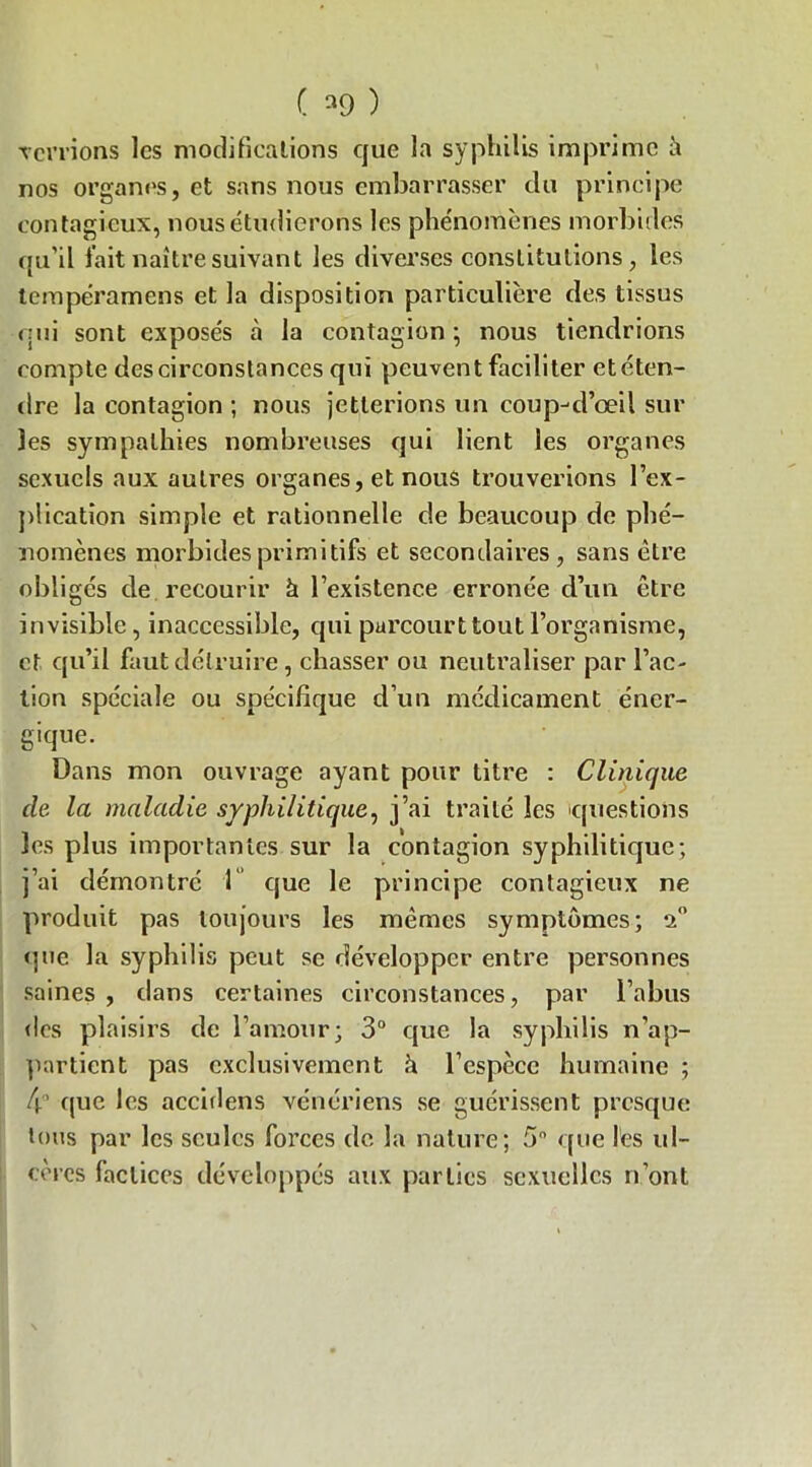 ( ) Terrions les modifications que la syphilis imprime à nos organes, et sans nous embarrasser du principe contagieux, nous étudierons les phénomènes morbides qu’il l'ait naître suivant les diverses constitutions, les tempéramens et la disposition particulière des tissus qui sont exposés à la contagion • nous tiendrions compte des circonstances qui peuvent faciliter etéten- dre la contagion ; nous jetterions un coup-d’œil sur les sympathies nombreuses qui lient les organes sexuels aux autres organes, et nous trouverions l’ex- plication simple et rationnelle de beaucoup de phé- nomènes morbides primitifs et secondaires, sans être obligés de recourir à l’existence erronée d’un être invisible, inaccessible, qui parcourt tout l’organisme, et qu’il faut détruire, chasser ou neutraliser par l’ac- tion spéciale ou spécifique d’un médicament éner- gique. Dans mon ouvrage ayant pour titre : Clinique de la maladie syphilitique, j’ai traité les questions les plus importantes sur la contagion syphilitique ; j’ai démontré 1 que le principe contagieux ne produit pas toujours les mêmes symptômes; 2° que la syphilis peut se développer entre personnes saines , dans certaines circonstances, par l’abus des plaisirs de l’amour; 3° que la syphilis n’ap- partient pas exclusivement à l’espèce humaine ; 4° que les accidens vénériens se guérissent presque tous par les seules forces de la nature; 5° que les ul- cères factices développés aux parties sexuelles n’ont