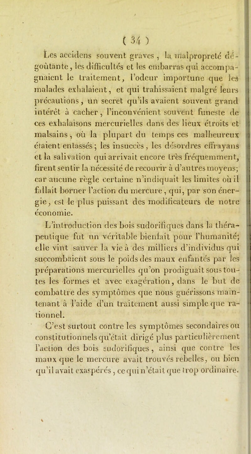 Les accidens souvent graves , la malpropreté dé- goûtante, les difficultés et les embarras qui accompa- gnaient le traitement, l’odeur importune que les malades exhalaient, et qui trahissaient malgré leurs | précautions, un secret qu’ils avaient souvent grand intérêt à cacher, l’inconvénient souvent funeste île ces exhalaisons mercurielles dans des lieux étroits et malsains , où la plupart du temps ces malheureux ! étaient entassés•, les insuccès, les désordres effrayans et la salivation qui arrivait encore très fréquemment, firentsenlir la nécessité de recourir à d’au très moyens; car aucune règle certaine n’indiquait les limites où il fallait borner faction du mercure, qui, par son éner- gie, est le plus puissant des modificateurs de notre 1 économie. L’introduction des bois sudorifiques dans la théra- peutique fut un véritable bienfait pour l’humanité; elle vint sauver la vie à des milliers d’individus qui succombaient sous le poids des maux enfantés par les préparations mercurielles qu’on prodiguait sous tou- tes les formes et avec exagération, dans le but de combattre des symptômes que nous guérissons main- tenant à l’aide d’un traitement aussi simple que ra- tionnel. C’est surtout contre les symptômes secondaires ou constitutionnels qu’était dirigé plus particulièrement l’aelion des bois sudorifiques, ainsi que contre les maux que le mercure avait trouvés rebelles, ou bien qu’il avait exaspérés, ce qui n’était que trop ordinaire.