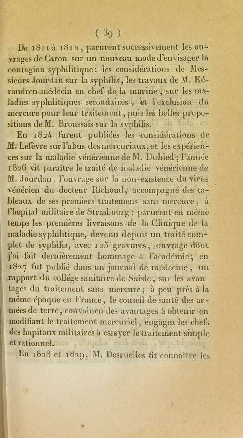 De 1811 à i8l 2 , parurent successivement les ou- vrages de Caron sur un nouveau mode d’envisager la contagion syphilitique; les considérations de Mes- sieurs Jourdan sur la syphilis, les travaux de M. Ké- raudren -médecin en chef de la marine , sur les ma- ladies syphilitiques secondaires } èt l’exclusion du mercure pour leur traitement, puis les belles propo- sitions deM. Broussais sur la syphilis. En 1824 furent publiées les considérations de M. Lefèvre sur l’abus desmercuriaux,et les expérien- ces sur la maladie vénérienne de M. Dubled ; l'année 1826 vit paraître le traité de maladie vénérienne de M. Jourdan, l’ouvrage sur la non-existence du virus vénérien du docteur Bichoud, accompagné des ta- bleaux de ses premiers traitemens sans mercure , à l’hôpital militaire de Strasbourg; parurent en même temps les premières livraisons de la Clinique de la maladie syphilitique, devenu depuis un traité corai plet de syphilis, avec is5 gravures, ouvrage dont j’ai fait dernièrement hommage à l’académie ; en 1827 fut publié dans un journal de médecine, un rapport du collège sanitaire de Suède, sur les avan- tages du traitement sans mercure; à peu près à la même époque en France, le conseil de santé des ar- mées de terre, convaincu des avantages à obtenir en modifiant le traitement mercuriel, engagea les chefs des hôpitaux militaires k essayer le traitement simple et rationnel. En 1828 et 1829, M. Dcsruellcs lit connaiîre les