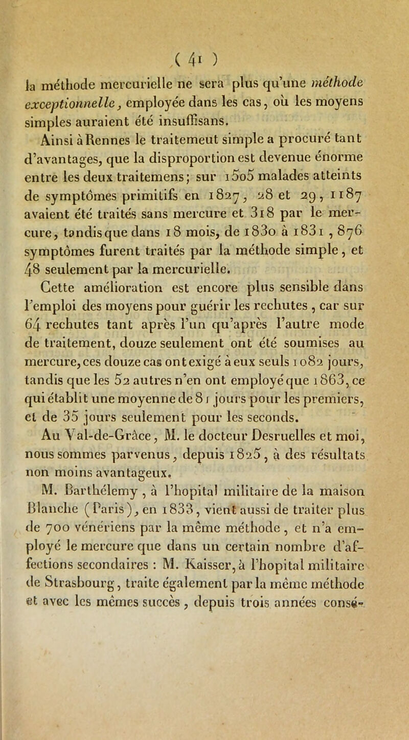 la méthode mercurielle ne sera plus qu’une méthode exceptionnelle, employée dans les cas, ou les moyens simples auraient été insuffisans. Ainsi à Rennes le traitement simple a procuré tant d’avantages, que la disproportion est devenue énorme entre les deux traitemens; sur i5o5 malades atteints de symptômes primitifs en 1827, 28 et 29, 1187 avaient été traités sans mercure et 3i8 par le mer- cure, tandis que dans 18 mois, de i83o à i83i , 876 symptômes furent traités par la méthode simple, et 48 seulement par la mercurielle. Cette amélioration est encore plus sensible dans l'emploi des moyens pour guérir les rechutes , car sur 64 rechutes tant après l’un qu’après l’autre mode de traitement, douze seulement ont été soumises au mercure, ces douze cas ont exigé à eux seuls 1082 jours, tandis que les 52 autres n’en ont employé que 1863, ce qui établit une moyenne de 81 jours pour les premiers, et de 35 jours seulement pour les seconds. Au Yal-de-Grâce, M. le docteur Desruelles et moi, nous sommes parvenus, depuis 1825, à des résultats non moins avantageux. M. Barthélemy , à l’hôpital militaire de la maison Blanche ( Paris), en i833, vient aussi de traiter plus de 700 vénériens par la même méthode, et n’a em- ployé le mercure que dans un certain nombre d’af- fections secondaires : M. Kaisser,à l’hôpital militaire de Strasbourg, traite également parla même méthode et avec les mêmes succès , depuis trois années consé-