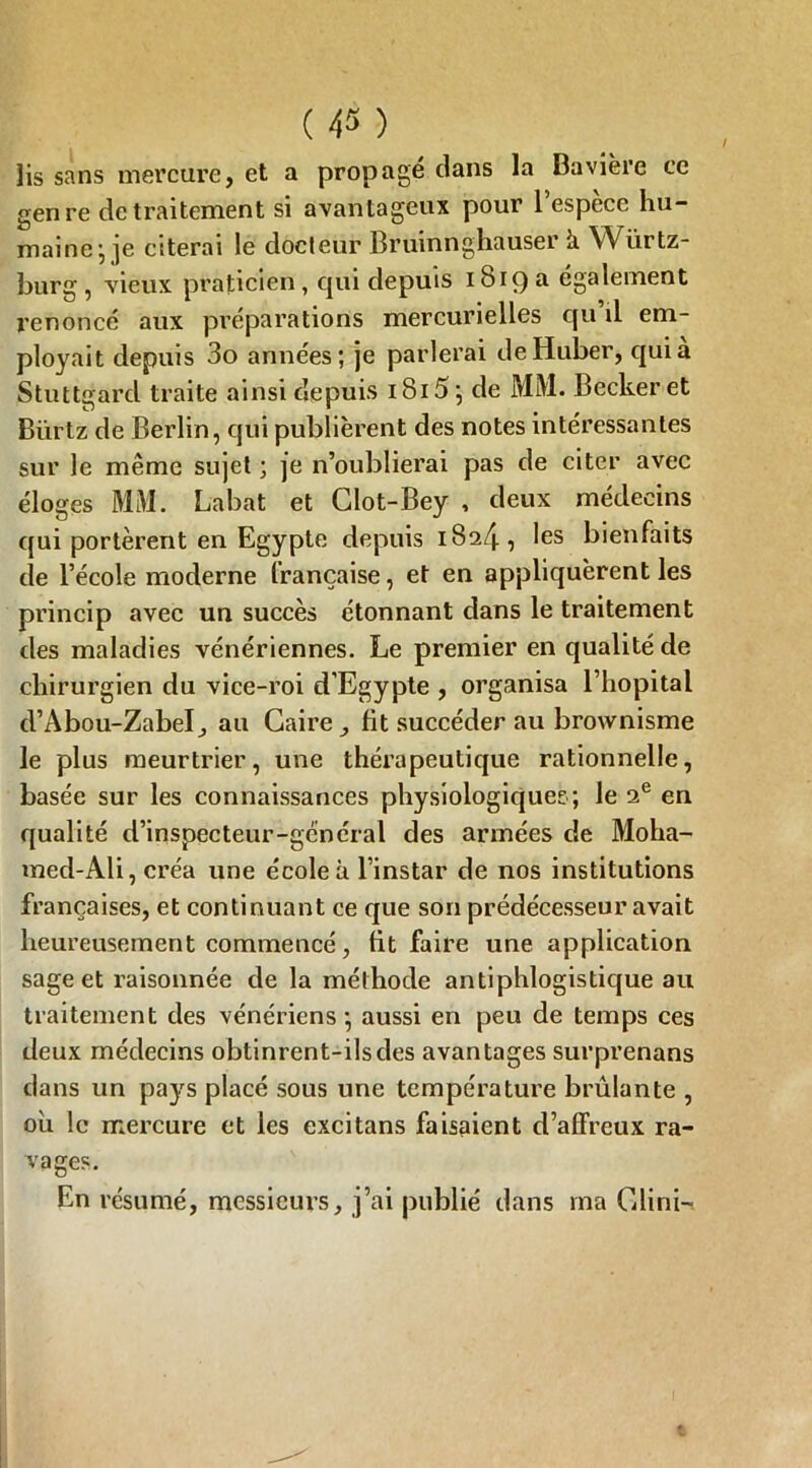 lis sans mercure, et a propagé clans la Bavière ce genre de traitement si avantageux pour l’espèce hu- maine*, je citerai le docteur Bruinnghauser k Wurtz- burg, vieux praticien, qui depuis 1819 a également renoncé aux préparations mercurielles qu’il em- ployait depuis 3o années; je parlerai deHuber, qui à Stuttgarcl traite ainsi depuis 1815 ; de MM. Becker et Biirtz de Berlin, qui publièrent des notes intéressantes sur le même sujet ; je n’oublierai pas de citer avec éloges MM. Labat et Clot-Bey , deux médecins qui portèrent en Egypte depuis 1824, les bienfaits de l’école moderne française, et en appliquèrent les princip avec un succès étonnant dans le traitement des maladies vénériennes. Le premier en qualité de chirurgien du vice-roi d’Egypte , organisa l’hôpital d’Abou-Zabel, au Caire, lit succéder au brownisme le plus meurtrier, une thérapeutique rationnelle, basée sur les connaissances physiologiques; le 2e en qualité d’inspecteur-général des armées de Moha- mecl-Ali, créa une école à l’instar de nos institutions françaises, et continuant ce que son prédécesseur avait heureusement commencé, lit faire une application sage et raisonnée de la méthode antiphlogistique au traitement des vénériens; aussi en peu de temps ces deux médecins obtinrent-ilsdes avantages surprenans dans un pays placé sous une température brûlante , où le mercure et les excitans faisaient d’affreux ra- vages. En résumé, messieurs, j’ai publié dans ma Clini-