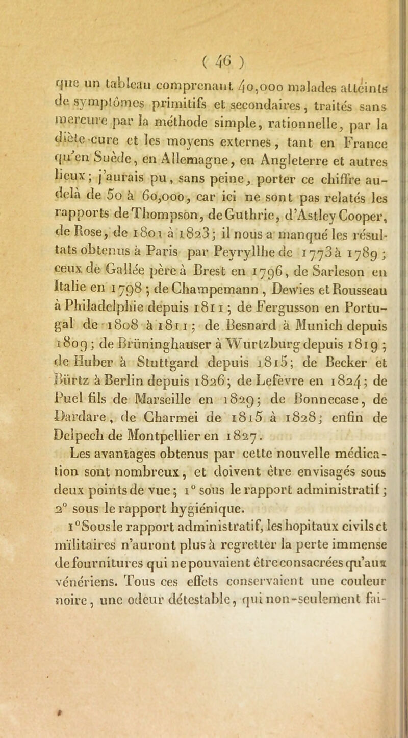 ( 40 ) que un tableau comprenant /jo,ooo malades atLeintj? de symptômes primitifs et secondaires, traités sans mercure par la méthode simple, rationnelle, par la dicte cure et les moyens externes, tant en France qu en Suède, en Allemagne, en Angleterre et autres lieux; j’aurais pu, sans peine, porter ce chiffre au- dela de 5o à 60,000, car ici ne sont pas relatés les rapports deThompson, deGuthrie, d’Astley Cooper, de Rose, de 1801 à i8a3; il nous a manqué les résul- tats obtenus à Paris par Peyryllhe de 1773 à 1789 ; ceux de Gallée père à Brest en 1796, de Sarleson en Italie en 1798 •, de Champemann , Dewies et Rousseau à Philadelphie depuis 1811 ; de Fergusson en Portu- gal de 1808 à 1811 ; de Besnard à Munich depuis 1809 ; de Briininghauser à Wurlzburg depuis 1819; de Huber à Stuttgard depuis i8i5; de Becker et Bürtz à Berlin depuis 1826; de Lefèvre en 1824; de Puel fils de Marseille en 1829; de Bonnecase, de Dardare, de Charmei de 1815 à 1828; enfin de Delpech de Montpellier en 1827. Les avantages obtenus par cette nouvelle médica- tion sont nombreux, et doivent être envisagés sous deux points de vue ; i° sous le l’apport administratif ; 20 sous le rapport hygiénique. i°Sousle rapport administratif, les hôpitaux civilsct militaires n’auront plus h regretter la perte immense defournitures qui 11epouvaient être consacrées qu’aux vénériens. Tous ces effets conservaient une couleur noire, une odeur détestable, qui non-seulement fai- 1