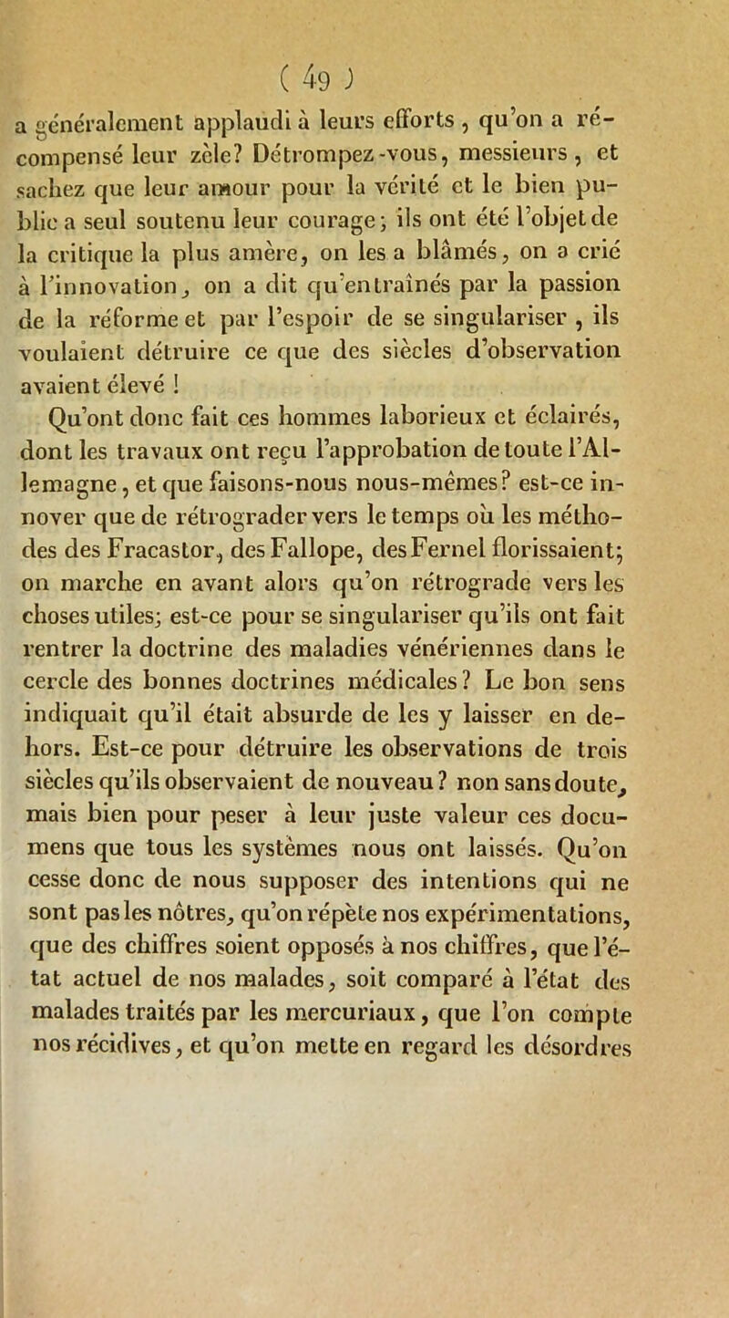 ( 4-9 ) a généralement applaudi à leurs efforts , qu’on a ré- compensé leur zcle? Détrompez-vous, messieurs, et sachez que leur amour pour la vérité et le bien pu- blie a seul soutenu leur courage; ils ont été l’objet de la critique la plus amère, on les a blâmés, on a crié à l'innovation, on a dit qu’entraînés par la passion de la réforme et par l’espoir de se singulariser , ils voulaient détruire ce que des siècles d’observation avaient élevé ! Qu’ont donc fait ces hommes laborieux et éclairés, dont les travaux ont reçu l’approbation de toute l’Al- lemagne , et que faisons-nous nous-mêmes? est-ce in- nover que de rétrograder vers le temps où les métho- des des Fracastor, desFallope, desFernel florissaient; on marche en avant alors qu’on rétrograde vers les choses utiles; est-ce pour se singulariser qu’ils ont fait rentrer la doctrine des maladies vénériennes dans le cercle des bonnes doctrines médicales? Le bon sens indiquait qu’il était absurde de les y laisser en de- hors. Est-ce pour détruire les observations de trois siècles qu’ils observaient de nouveau? non sans doute, mais bien pour peser cà leur juste valeur ces docu- mens que tous les systèmes nous ont laissés. Qu’on cesse donc de nous supposer des intentions qui ne sont pas les nôtres, qu’on répète nos expérimentations, que des chiffres soient opposés à nos chiffres, que l’é- tat actuel de nos malades, soit comparé à l’état des malades traités par les mercuriaux, que l’on compte nos récidives, et qu’on mette en regard les désordres