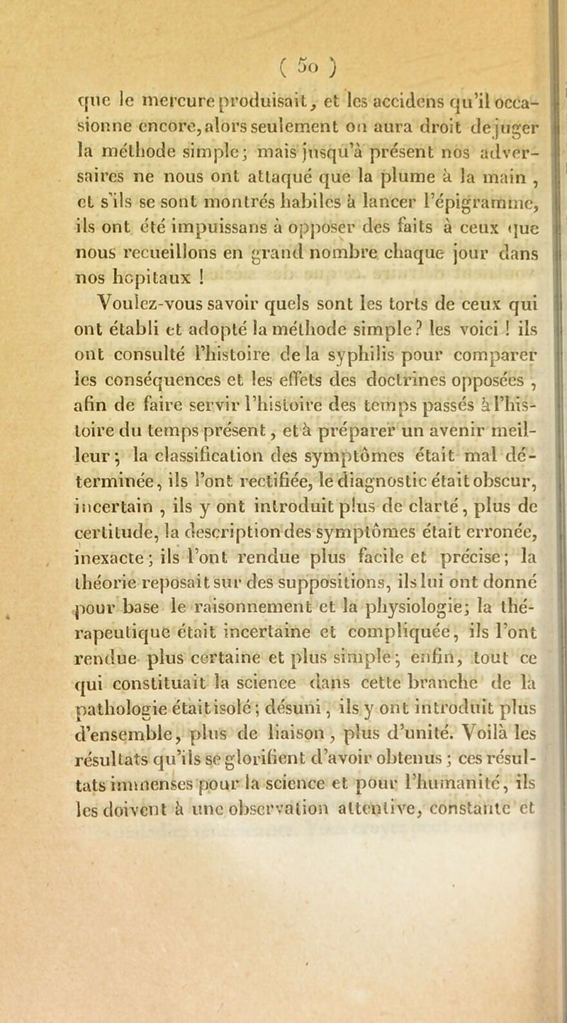 que le mercure produisait, et les accidcns qu’il occa- sionne encore, alors seulement on aura droit déjuger la méthode simple; mais jusqu’à présent nos adver- saires ne nous ont attaqué que la plume à la main , cl s’ils se sont montrés habiles à lancer l’épigramme, ils ont été impuissans à opposer des faits à ceux que nous recueillons en grand nombre chaque jour dans nos hôpitaux ! Voulez-vous savoir quels sont les torts de ceux qui ont établi et adopté la méthode simple ? les voici ! ils ont consulté l’histoire delà syphilis pour comparer les conséquences et les effets des doctrines opposées , afin de faire servir l’histoire des temps passés à l’his- toire du temps présent, et à préparer un avenir meil- leur; la classification des symptômes était mal dé- terminée, ils l’ont rectifiée, le diagnostic était obscur, incertain , ils y ont introduit plus de clarté, plus de certitude, la description des symptômes était erronée, inexacte ; ils l’ont rendue plus facile et précise; la théorie reposait sur des suppositions, ils lui ont donné pour base le raisonnement et la physiologie; la thé- rapeutique était incertaine et compliquée, ils l’ont rendue plus certaine et plus simple; enfin, tout ce qui constituait la science dans cette branche de la pathologie était isolé ; désuni, ils y ont introduit plus d’ensemble, plus de liaison, plus d’unité. Voilà les résultats qu’ils se glorifient d’avoir obtenus ; ces résul- tats immenses pour la science et pour rhumanité, ils les doivent à une observation attentive, constante et