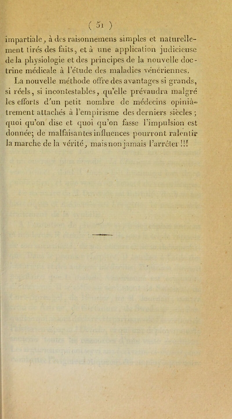 impartialeà des raisonnémens simples et naturelle- ment lires des faits, et à une application judicieuse de la physiologie et des principes de la nouvelle doc- trine médicale à l’étude des maladies vénériennes. La nouvelle méthode offre des avantages si grands, si réels, si incontestables, qu’elle prévaudra malgré les efforts d'un petit nombre de médecins opinià» Irement attachés à l’empirisme des derniers siècles ; quoi qu’on dise et quoi qu’on fasse l’impulsion est donnée; de malfaisantes influences pourront ralentir la marche delà vérité, mais non jamais l’arrêlei !!!