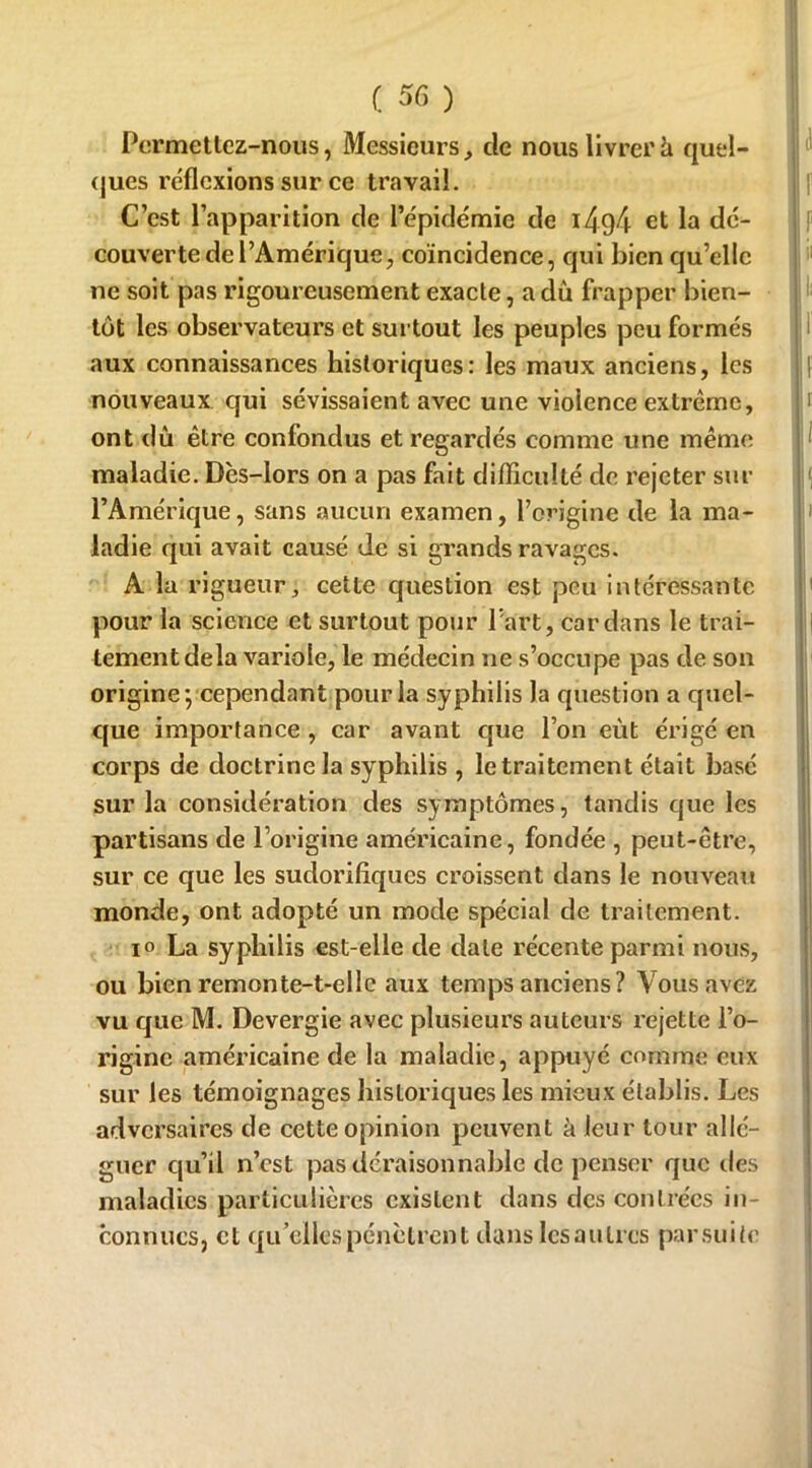 Permettez-nous, Messieurs, cle nous livrer à quel- ques réflexions sur ce travail. |! C’est l’apparition de l’épidémie de i4g4 et la dé- couverte de l’Amérique, coïncidence, qui bien qu’elle ne soit pas rigoureusement exacte, a dû frapper bien- tôt les observateurs et surtout les peuples peu formés aux connaissances historiques: les maux anciens, les | nouveaux qui sévissaient avec une violence extrême, h ont dû être confondus et regardés comme une même maladie. Dès-lors on a pas fait difficulté de rejeter sur l’Amérique, sans aucun examen, l’origine de la ma- ladie qui avait causé de si grands ravages. A la rigueur, cette question est peu intéressante pour la science et surtout pour Part, Cardans le trai- tement delà variole, le médecin ne s’occupe pas de son origine; cependant pour la syphilis la question a quel- que importance , car avant que l’on eût érigé en corps de doctrine la syphilis , le traitement était basé sur la considération des symptômes, tandis que les partisans de l’origine américaine, fondée , peut-être, sur ce que les sudorifiques croissent dans le nouveau monde, ont adopté un mode spécial de traitement. io La syphilis est-elle de date récente parmi nous, ou bien remonte-t-elle aux temps anciens? Vous avez vu que M. Devergie avec plusieurs auteurs rejette l’o- rigine américaine de la maladie, appuyé comme eux sur les témoignages historiques les mieux établis. Les adversaires de cette opinion peuvent à leur tour allé- guer qu’il n’est pas déraisonnable de penser que des maladies particulières existent dans des contrées in- connues, et qu’elles pénètrent dans les a ulrcs parsuite