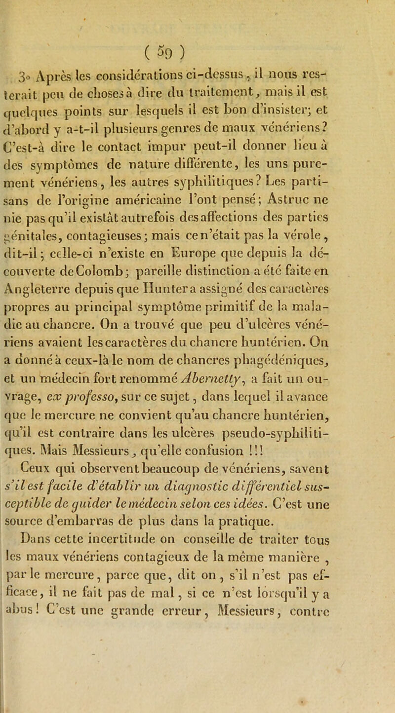 3» Après les considérations ci-dessus , il nous res- terait peu de choses à dire du traitement, mais il est quelques points sur lesquels il est bon d’insister; et d’abord y a-t-il plusieurs genres de maux vénériens? C’est-à dire le contact impur peut-il donner lieu à des symptômes de nature différente, les uns pure- ment vénériens, les autres syphilitiques? Les parti- sans de l’origine américaine Font pensé ; Astruc ne nie pas qu’il existât autrefois désaffections des parties génitales, contagieuses; mais ce n’était pas la vérole , dit-il 5 celle-ci n’existe en Europe que depuis la dé- couverte de Colomb; pareille distinction a été faite en Angleterre depuis que Huntera assigné des caractères propres au principal symptôme primitif de la mala- die au chancre. On a trouvé que peu d’ulcères véné- riens avaient les caractères du chancre hunlérien. On a donné à ceux-là le nom de chancres phagédéniques, et un médecin fort renommé Abernetty, a fait un ou- vrage, ex professo, sur ce sujet, dans lequel il avance que le mercure ne convient qu’au chancre huntérien, qu’il est contraire dans les ulcères pseudo-syphiliti- ques. Mais Messieurs, qu’elle confusion !!! Ceux cpii observent beaucoup de vénériens, savent s’il est facile d'établir un diaejnostic différentiel sus- ceptible de guider le médecin selon ces idées. C’est une source d’embarras de plus dans la pratique. Dans cette incertitude on conseille de traiter tous les maux vénériens contagieux de la même manière , parle mercure, parce que, dit on , s’il n’est pas ef- ficace , il ne fait pas de mal, si ce n’est lorsqu’il y a abus! C’est une grande erreur, Messieurs, contre