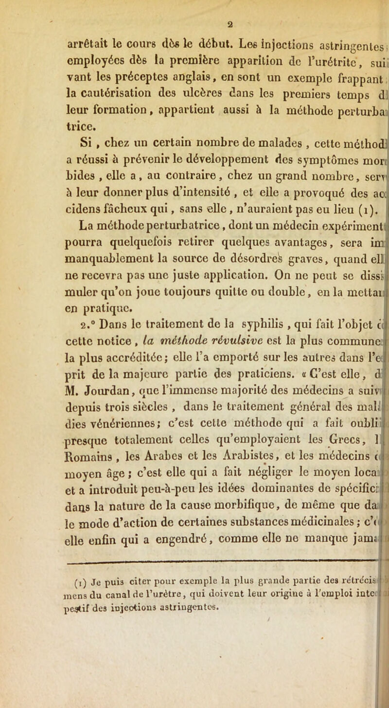 arrêtait le cours dès le début. Les injections astringentes employées dès la première apparition de l’urétrite, suii vant les préceptes anglais, en sont un exemple frappant la cautérisation des ulcères dans les premiers temps d! leur formation, appartient aussi à la méthode perturba trice. Si , chez un certain nombre de malades , celte mélhod a réussi à prévenir le développement des symptômes morii bides , elle a, au contraire, chez un grand nombre, serv à leur donner plus d’intensité , et elle a provoqué des ao cidens fâcheux qui, sans elle, n’auraient pas eu lieu (1). La méthode perturbatrice, dont un médecin expériment pourra quelquefois retirer quelques avantages, sera im manquablement la source de désordre^ graves, quand elli ne recevra pas une juste application. On ne peut se dissi muler qu’on joue toujours quitte ou double, en la mettan en pratique. 2.° Dans le traitement de la syphilis , qui fait l’objet c cette notice , la méthode révulsive est la plus commun la plus accréditée; elle l’a emporté sur les autres dans 1’ prit de la majeure partie de9 praticiens, a C’est elle, d M. Jourdan, que l’immense majorité des médecins a suiv depuis trois siècles , dans le traitement général des mal! dies vénériennes ; c’est cette méthode qui a fait oubli presque totalement celles qu’employaient les Grecs, 1 Romains , le9 Arabes et les Arabistes, et les médecins c moyen âge ; c’est elle qui a fait négliger le moyen loca et a introduit peu-à-peu les idées dominantes de spécifici dans la nature de la cause morbifique, de même que da le mode d’action de certaines substances médicinales ; c’( elle enfin qui a engendré, comme elle ne manque jam (i) Je puis citer pour exemple la plus grande partie des rétrécis mens du canal de l’urètre, qui doivent leur origine à l’omploi intc pegtif des iujeotious astringentes.