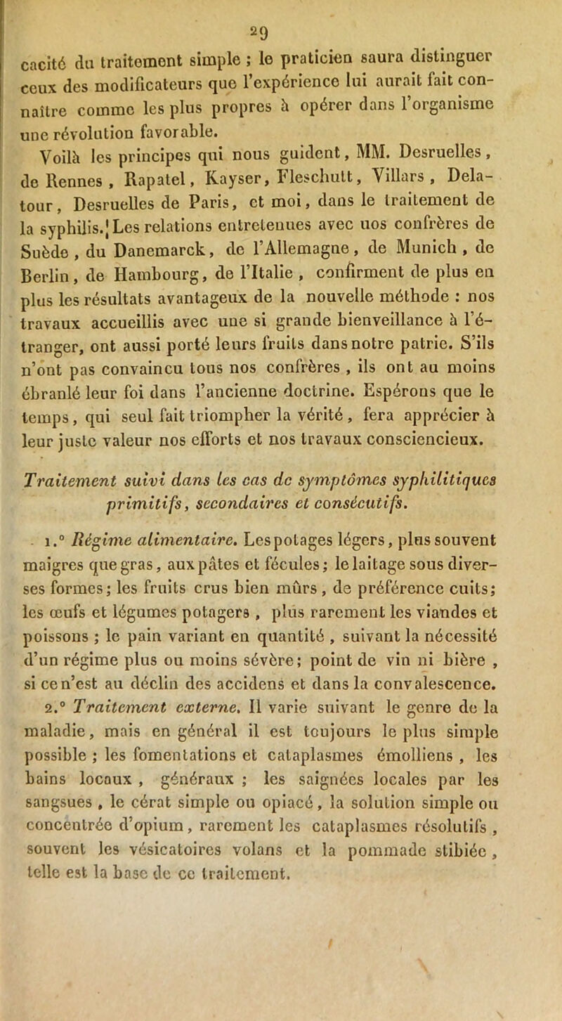 caché du traitoment simple ; le praticien saura distinguer ceux des modificateurs que l’expérience lui aurait fait con- naître comme les plus propres à opérer dans l’organisme une révolution favorable. Voilà les principes qui nous guident, MM. Desruelles, de Rennes, Rapatel, Kayser, Fleschult, Villars , Dela- tour, Desruelles de Paris, et moi, dans le traitement de la syphilis.) Les relations entretenues avec nos confrères de Suède, du Danemarck, de l’Allemagne, de Munich, de Berlin, de Hambourg, de l’Italie , confirment de plus en plus les résultats avantageux de la nouvelle méthode : nos travaux accueillis avec une si grande bienveillance à l’é- tranger, ont aussi porté leurs fruits dans notre patrie. S’ils n’ont pas convaincu tous nos confrères , ils ont au moins ébranlé leur foi dans l’ancienne doctrine. Espérons que le temps, qui seul fait triompher la vérité , fera apprécier à leur juste valeur nos efforts et nos travaux consciencieux. Traitement suivi dans les cas de symptômes syphilitiques primitifs, secondaires et consécutifs. 1. ° Régime alimentaire. Lespotages légers, plus souvent maigres que gras, aux pâtes et fécules; le laitage sous diver- ses formes; les fruits crus bien mûrs, de préférence cuits; les œufs et légumes potagers , plus rarement les viandes et poissons ; le pain variant en quantité , suivant la nécessité d’un régime plus ou moins sévère; point de vin ni bière , si ce n’est au déclin des accidens et dans la convalescence. 2. ° Traitement externe. Il varie suivant le genre de la maladie, mais en général il est toujours le plus simple possible ; les fomentations et cataplasmes émolliens , les bains locaux , généraux ; les saignées locales par les sangsues , le cérat simple ou opiacé, la solution simple ou concentrée d’opium, rarement les cataplasmes résolutifs , souvent les vésicatoires volans et la pommade stibiéc , telle est la base de ce traitement.