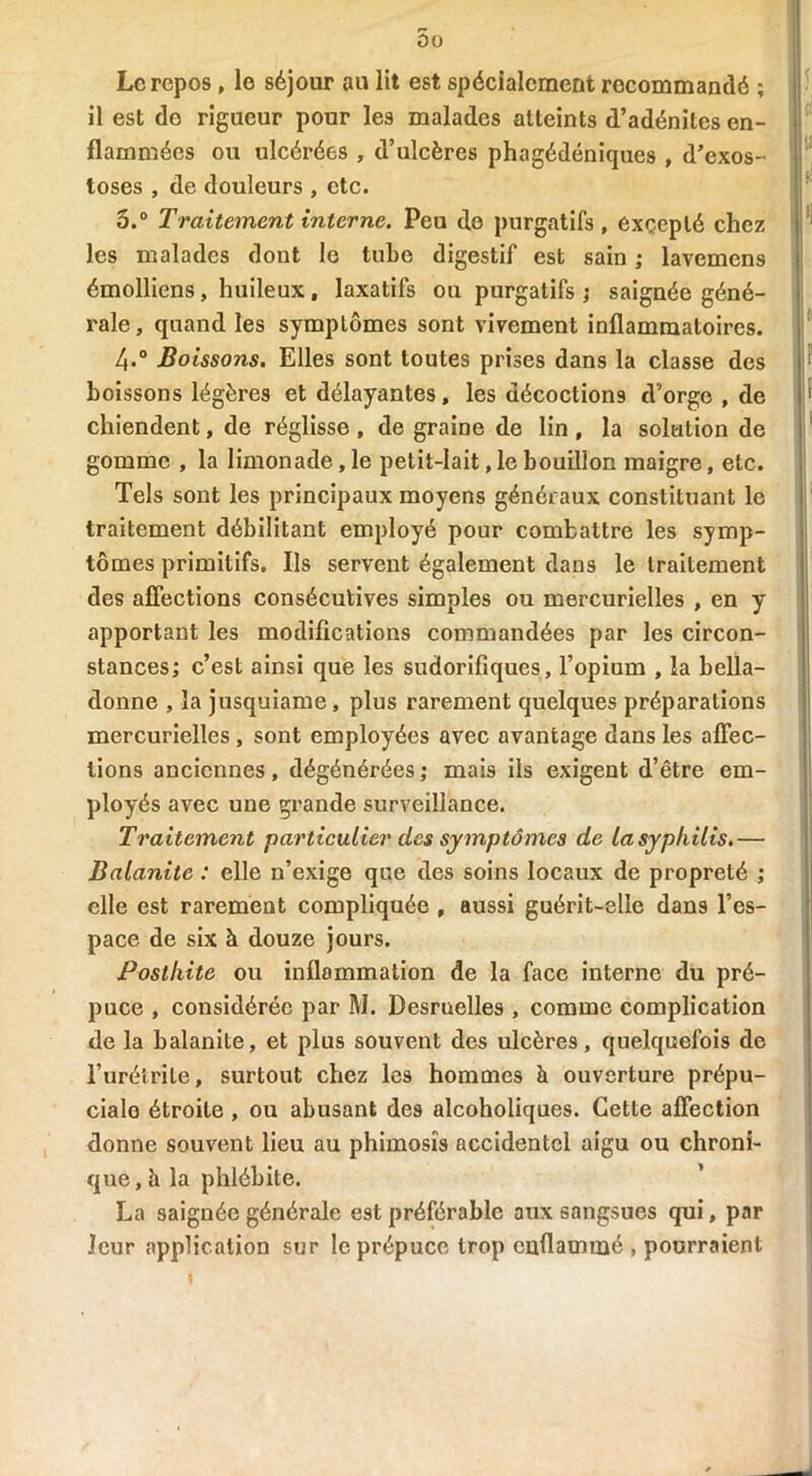 Le repos , le séjour au lit est spécialement recommandé ; il est do rigueur pour les malades atteints d’adénites en- flammées ou ulcérées , d’ulcères phagédéniques , d’exos- toses , de douleurs , etc. 5.° Traitement interne. Peu de purgatifs , excepté chez les malades dont le tube digestif est sain ; lavemens émolliens , huileux , laxatifs ou purgatifs ; saignée géné- rale, quand les symptômes sont vivement inflammatoires. /,.° Boissons. Elles sont toutes prises dans la classe des boissons légères et délayantes, les décoctions d’orge , de chiendent, de réglisse , de graine de lin , la solation de gomme , la limonade, le petit-lait, le bouillon maigre, etc. Tels sont les principaux moyens généraux constituant le traitement débilitant employé pour combattre les symp- tômes primitifs. Ils servent également dans le traitement des affections consécutives simples ou mercurielles , en y apportant les modifications commandées par les circon- stances; c’est ainsi que les sudorifiques, l’opium , la bella- donne , la jusquiame, plus rarement quelques préparations mercurielles , sont employées avec avantage dans les affec- tions anciennes, dégénérées ; mais ils exigent d’être em- ployés avec une grande surveillance. Traitement particulier des symptômes de la syphilis.— Balanite : elle n’exige que des soins locaux de propreté ; elle est rarement compliquée , aussi guérit-elle dans l’es- pace de six à douze jours. Posthite ou inflammation de la face interne du pré- puce , considérée par M. Desruelles , comme complication de la balanite, et plus souvent des ulcères, quelquefois de l’urétrite, surtout chez les hommes à ouverture prépu- cialo étroite , ou abusant des alcoholiques. Cette affection donne souvent lieu au phimosis accidentel aigu ou chroni- que, à la phlébite. La saignée générale est préférable aux sangsues qui, par leur application sur le prépuce trop enflammé , pourraient